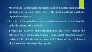  Metabolism:- Compounds are metabolized or modified biologically as
the body aims to clear them. Liver is the most significant metabolic
organ of an organism.
 Excretion:- Compounds and their metabolites are eliminated from the
body via urinary, exhalation etc.
 Toxicology:- Majority of potent drugs has side effects limiting the
safe dose which can be used in man. Toxicological predictions mostly
pertain to the identification of structural features of drug molecules
likely to confer toxicological properties.
 