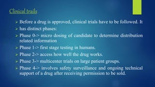 Clinical trails
 Before a drug is approved, clinical trials have to be followed. It
 has distinct phases:
 Phase 0-> micro dosing of candidate to determine distribution
related information
 Phase 1-> first stage testing in humans.
 Phase 2-> access how well the drug works.
 Phase 3-> multicenter trials on large patient groups.
 Phase 4-> involves safety surveillance and ongoing technical
support of a drug after receiving permission to be sold.
 