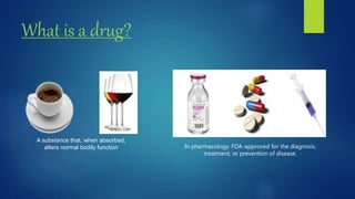 What is a drug?
A substance that, when absorbed,
alters normal bodily function In pharmacology: FDA-approved for the diagnosis,
treatment, or prevention of disease.
 