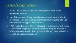 History of Drug Discovery
 Early 19th century - extraction of compounds from plants
(morphine, cocaine).
 Late 19th century - fewer natural products used, more synthetic
substances. Dye and chemical companies start research labs and
discover medical applications. (Bayer)
 1905 - John Langley: Theory of receptive substances which stated
“The concept of specific receptors that bind drugs or transmitter
substances onto the cell, thereby either initiating biological effects
or inhibiting cellular functions”
 