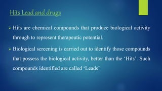 Hits Lead and drugs
 Hits are chemical compounds that produce biological activity
through to represent therapeutic potential.
 Biological screening is carried out to identify those compounds
that possess the biological activity, better than the ‘Hits’. Such
compounds identified are called ‘Leads’
 