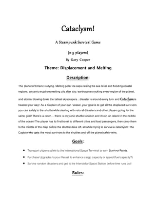 Cataclysm!
A Steampunk Survival Game
(2-9 players)
By Gary Cooper
Theme: Displacement and Melting
Description:
The planet of Emeric isdying. Melting polar ice caps raising the sea level and flooding coastal
regions, volcaniceruptionsmelting cityafter city,earthquakesrocking every region of the planet,
and storms blowing down the tallestskyscrapers…disasterisaround every turn and Cataclysmis
headed your way! As a Captain of your own Vessel,your goal is to get all the displaced survivors
you can safelyto the shuttle while dealing with natural disastersand other playersgoing for the
same goal! There’s a catch… there is onlyone shuttle location and it’son an island in the middle
of the ocean!The player has to firsttravel to differentcities and load passengers,then carry them
to the middle of the map before the shuttlestake off, all while trying to survive a cataclysm! The
Captain who gets the most survivorsto the shuttlesand off the planetsafely wins.
Goals:
 Transportcitizenssafely to the InternationalSpace Terminal to earn Survivor Points.
 Purchase Upgrades to your Vessel to enhance cargo capacityor speed (fuelcapacity?)
 Survive random disasters and get to the Interstellar Space Station before time runsout!
Rules:
 