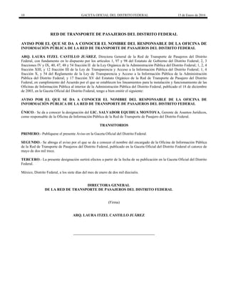 10 GACETA OFICIAL DEL DISTRITO FEDERAL 15 de Enero de 2016
RED DE TRANSPORTE DE PASAJEROS DEL DISTRITO FEDERAL
AVISO POR EL QUE SE DA A CONOCER EL NOMBRE DEL RESPONSABLE DE LA OFICINA DE
INFORMACIÓN PÚBLICA DE LA RED DE TRANSPORTE DE PASAJEROS DEL DISTRITO FEDERAL
ARQ. LAURA ITZEL CASTILLO JUÁREZ, Directora General de la Red de Transporte de Pasajeros del Distrito
Federal, con fundamento en lo dispuesto por los artículos 1, 97 y 98 del Estatuto de Gobierno del Distrito Federal; 2, 3
fracciones IV y IX, 40, 47, 48 y 54 fracción II de la Ley Orgánica de la Administración Pública del Distrito Federal; 1, 2, 4
fracción XIII, y 12 fracción III de la Ley de Transparencia y Acceso a la Información Pública del Distrito Federal; 1, 4
fracción X, y 54 del Reglamento de la Ley de Transparencia y Acceso a la Información Pública de la Administración
Pública del Distrito Federal; y 17 fracción XV del Estatuto Orgánico de la Red de Transporte de Pasajero del Distrito
Federal, en cumplimiento del Acuerdo por el que se establecen los lineamientos para la instalación y funcionamiento de las
Oficinas de Información Pública al interior de la Administración Pública del Distrito Federal, publicado el 18 de diciembre
de 2003, en la Gaceta Oficial del Distrito Federal, tengo a bien emitir el siguiente:
AVISO POR EL QUE SE DA A CONOCER EL NOMBRE DEL RESPONSABLE DE LA OFICINA DE
INFORMACIÓN PÚBLICA DE LA RED DE TRANSPORTE DE PASAJEROS DEL DISTRITO FEDERAL
ÚNICO.- Se da a conocer la designación del LIC. SALVADOR EQUIHUA MONTOYA, Gerente de Asuntos Jurídicos,
como responsable de la Oficina de Información Pública de la Red de Transporte de Pasajero del Distrito Federal.
TRANSITORIOS
PRIMERO.- Publíquese el presente Aviso en la Gaceta Oficial del Distrito Federal.
SEGUNDO.- Se abroga el aviso por el que se da a conocer el nombre del encargado de la Oficina de Información Pública
de la Red de Transporte de Pasajeros del Distrito Federal, publicado en la Gaceta Oficial del Distrito Federal el catorce de
mayo de dos mil trece.
TERCERO.- La presente designación surtirá efectos a partir de la fecha de su publicación en la Gaceta Oficial del Distrito
Federal.
México, Distrito Federal, a los siete días del mes de enero de dos mil dieciséis.
DIRECTORA GENERAL
DE LA RED DE TRANSPORTE DE PASAJEROS DEL DISTRITO FEDERAL
(Firma)
ARQ. LAURA ITZEL CASTILLO JUÁREZ
 