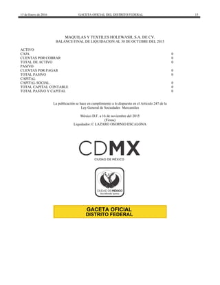 15 de Enero de 2016 GACETA OFICIAL DEL DISTRITO FEDERAL 15
MAQUILAS Y TEXTILES HOLEWASH, S.A. DE CV.
BALANCE FINAL DE LIQUIDACION AL 30 DE OCTUBRE DEL 2015
ACTIVO
CAJA 0
CUENTAS POR COBRAR 0
TOTAL DE ACTIVO 0
PASIVO
CUENTAS POR PAGAR 0
TOTAL PASIVO 0
CAPITAL
CAPITAL SOCIAL 0
TOTAL CAPITAL CONTABLE 0
TOTAL PASIVO Y CAPITAL 0
La publicación se hace en cumplimiento a lo dispuesto en el Artículo 247 de la
Ley General de Sociedades Mercantiles
México D.F. a 16 de noviembre del 2015
(Firma)
Liquidador: C LAZARO OSORNIO ESCALONA
 
