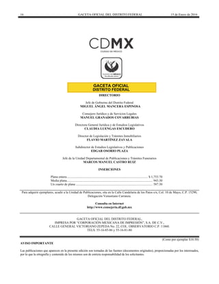 16 GACETA OFICIAL DEL DISTRITO FEDERAL 15 de Enero de 2016
DIRECTORIO
Jefe de Gobierno del Distrito Federal
MIGUEL ÁNGEL MANCERA ESPINOSA
Consejero Jurídico y de Servicios Legales
MANUEL GRANADOS COVARRUBIAS
Directora General Jurídica y de Estudios Legislativos
CLAUDIA LUENGAS ESCUDERO
Director de Legislación y Trámites Inmobiliarios
FLAVIO MARTÍNEZ ZAVALA
Subdirector de Estudios Legislativos y Publicaciones
EDGAR OSORIO PLAZA
Jefe de la Unidad Departamental de Publicaciones y Trámites Funerarios
MARCOS MANUEL CASTRO RUIZ
INSERCIONES
Plana entera................................................................................................... $ 1,753.70
Media plana......................................................................................................... 943.30
Un cuarto de plana .............................................................................................. 587.30
Para adquirir ejemplares, acudir a la Unidad de Publicaciones, sita en la Calle Candelaria de los Patos s/n, Col. 10 de Mayo, C.P. 15290,
Delegación Venustiano Carranza.
Consulta en Internet
http://www.consejeria.df.gob.mx
GACETA OFICIAL DEL DISTRITO FEDERAL,
IMPRESA POR “CORPORACIÓN MEXICANA DE IMPRESIÓN”, S.A. DE C.V.,
CALLE GENERAL VICTORIANO ZEPEDA No. 22, COL. OBSERVATORIO C.P. 11860.
TELS. 55-16-85-86 y 55-16-81-80
(Costo por ejemplar $10.50)
AVISO IMPORTANTE
Las publicaciones que aparecen en la presente edición son tomadas de las fuentes (documentos originales), proporcionadas por los interesados,
por lo que la ortografía y contenido de los mismos son de estricta responsabilidad de los solicitantes.
 