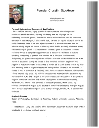 1
Personal Statement and Summary of Qualifications
I am a teacher educator, highly qualified to teach graduate and undergraduate
courses in teacher education, focusing on reading and the language arts in
elementary and middle grades, and teacher and/or action research. Due to permanent
relocation in west Michigan, I seek online work, full-time or adjunct faculty in any of the
above-mentioned areas. I am also highly qualified as a teacher consultant with the
National Writing Project, to consult or lead any areas related to writing instruction. Public
school teaching in grades 1-6 preceded my successful years in academia. I entered
academia through a competitive appointment as a Teacher-in-Residence at Auburn
University Montgomery, a position that awarded me a two-year sabbatical from
Montgomery, AL public school system to become a full-time faculty member in the AUM
School of Education. During the course of this appointed position I began my PhD
program at Auburn University. I was asked to remain on at AUM at the end of my two-
year residency where I taught undergraduate literacy-related courses as an Instructor. I
earned a PhD in Curriculum & Teaching. Dec 2003 and attained Assistant professor rank.
Tenure followed May 2006. My husband’s relocation to Washington DC resulted in my
departure from AUM, and I began a five-year successful teaching career in the graduate
program, School of Education and Human Development, at Shenandoah University,
Winchester, VA, where I was promoted to Associate professor, March 2009. My
husband’s retirement in August 2010 resulted in permanent relocation to Michigan, August
2010. I began adjunct teaching Fall 2010 at Hope College, Holland, MI, a position that
continues.
Academic Degrees
Doctor of Philosophy, Curriculum & Teaching, Auburn University, Auburn, Alabama,
2003
• Dissertation: Living like writers: How elementary preservice teachers keep writer’s
notebooks in a literacy methods course
Pamela Crosslin Stockinger
1
stockinger@hope.edu
drpams@icloud.com
 