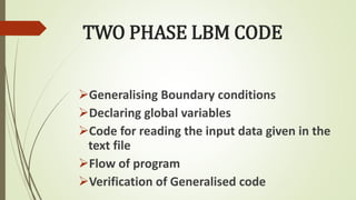 TWO PHASE LBM CODE
Generalising Boundary conditions
Declaring global variables
Code for reading the input data given in the
text file
Flow of program
Verification of Generalised code
 
