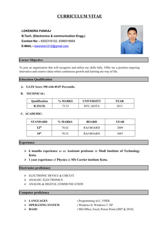 CURRICULUM VITAE
Career Objective
To join an organization that will recognize and utilize my skills fully. Offer me a position requiring
innovative and creative ideas where continuous growth and learning are way of life.
Education Qualification
A. GATE Score 398 with 89.87 Percentile.
B. TECHNICAL:
Qualification % MARKS UNIVERSITY YEAR
B.TECH. 73.33 RTU, KOTA 2013
C. ACADEMIC:
STANDARD % MARKS BOARD YEAR
12th
78.62 RAJ BOARD 2009
10th
70.33 RAJ BOARD 2007
Experience
 6 months experience as an Assistant professor in Modi Institute of Technology
Kota.
 1 year experience of Physics in MS Carrier institute Kota.
Electronics proficiency
 ELECTRONIC DEVICE & CIRCUIT
 ANALOG ELECTRONICS
 ANALOG & DIGITAL COMMUNICATION
Computer proficiency
 LANGUAGES : Programming in C, VHDL
 OPERATING SYSTEM : Windows-8, Windows-7, XP
 BASIC : MS Office, Excel, Power Point (2007 & 2010)
LOKENDRA PANKAJ
B.Tech. (Electronics & communication Engg.)
Contact No: - 8302316122, 8386016664
E-MAIL:- lokendra1212@gmail.com
 