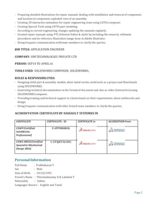 Page 2
· Preparing detailed illustrations forrepair manuals dealing with installation and removal of component,
and locationof component, exploded view of an assembly.
· Creating 3D interactive animation for repair engineering team using CATIA composer.
· Creating Special Tools using CATIA part modeling.
· According to current engineering changes updating the manuals regularly.
· Created repair manuals using PTCArbotext Editor& styler by including the removal, refitment
procedures and its reference illustration image done in Adobe illustrator.
· Doing frequent communication withteam members to clarify the queries.
JOB TITLE: APPLICATION ENGINEER
COMPANY: SIM TECHNOLOGIES PRIVATE LTD
PERIOD: SEP14 TO APRIL16
TOOLS USED: SOLIDWORKS COMPOSER, SOLIDWORKS,
ROLES & RESPONSIBILITIES:
· Designing Solid part & assembly models, sheet metal works, mold tools as a project and Benchmark
using SOLIDWORKS.
· Generating technical documentation in the formatof document and also as video (Interactive) using
SOLIDWORKScomposer.
· Providing training and technical support to clients based on their requirements about solidworks and
design.
· Doing frequent communication withother branch team members to clarify the queries.
ACCREDITATION CERTIFICATE BY DASSAULT SYSTEMES IN
CERTIFICATE CERTIFICATE : ID CERTIFICATE in ACCREDITION from
CSWP(Certified
SolidWorks
Professional)
C-J2TYMG8USL
CSWS-MD15(Certified
Specialist-Mechanical
Design 2015)
C-STQXT5G3DC
Personal Information
Full Name : Prabhakaran T
Sex : Male
Date of Birth : 29/10/1992
Parent’s Name : Thirumalaisamy K & Lakshmi T
Nationality : Indian
Languages Known : English and Tamil
 