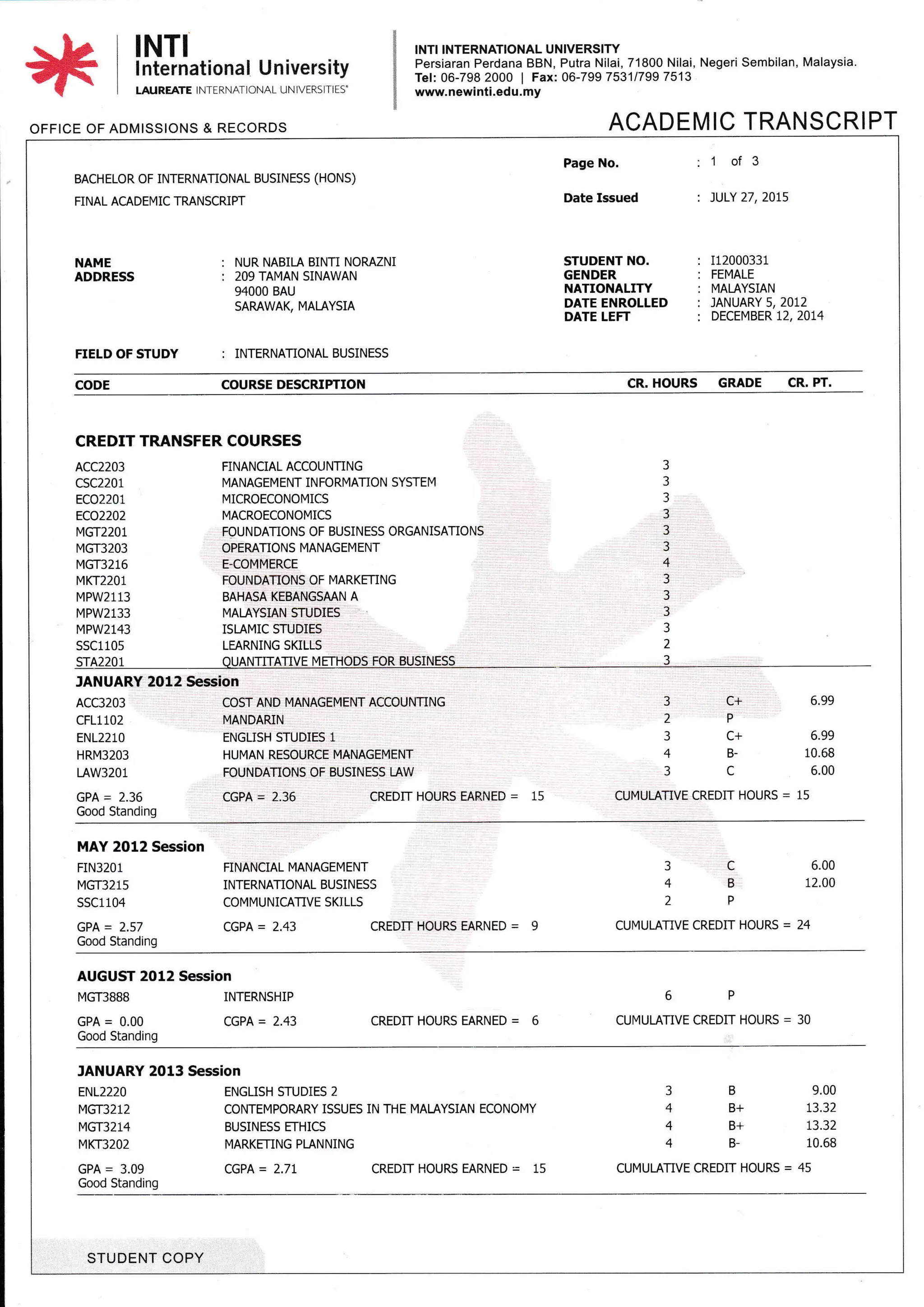 INTI INTI INTERNATIONAL UNIVERSIry
Persiaran Perdana BBN, Putra Nilai, 71800 Nilai, Negeri Sembilan, Malaysia.
Tel:06-798 2000 | Fax: 06-79975311799 7513
www. newinti.edu. my
ACADEMIC TRANSCRIPT
I nternational University
LAUREATE INTERNATiONAL UN ]VERS]TIES'
OFFICE OF ADMISSIONS & RECORDS
BACHELOR OF INTERNATIONAL BUSINESS (HONS)
FINAL ACADEN4IC TRANSCRIPT
Page No. : '1 of 3
Date lssued '. JULY 27,20L5
STUDENT NO. : 112000331
GENDER : FEMALE
NATIONALITY : MALAYSIAN
DATE ENROLLED : JANUARY 5,2072
DATE LEFT : DECEMBER t2,2074
NAME
ADDRESS
: NUR NABILA BINTI NOMZN]
: 2O9TAMAN SINAWAN
94000 BAU
SAMWAK, MALAYSIA
FIELD OF STUDY : INTERNATIONAL BUSINESS
CODE COURSE DESCRIPTION CR. HOURS GRADE CR, PT.
CREDIT TRANSFER COURSES
FINANCIAL ACCOUNTING
MANAGEMENT INFORMANON SYSTEM
MICROECONOMICS
MACROECONOMICS
FOUNDATIONS OF BUSINESS ORGANISATIONS
OPEMTIONS MANAGEMENT
E-COMMERCE
FOUNDATIONS OF MARKENNG
BAHASA KEBANGSMN A
MALAYSIAN STUDIES
ISLAMIC STUDIES
LEARNING SKILLS
OUANTITATIVE METHODS FOR BUSINESS
3
3
3
3
3
3
4
?
3
3
3
2
3
ACC2203
csc220i
ECO2201
ECO2202
MGT22O1
t4GT3203
MGT3216
MKT22O1
MPW2113
MPW2133
MPW2143
SSC1105
srA2201
JANUARY 2012 Session
ACC3203
cFL1102
ENL221O
HRM32O3
LAW3201
COST AND MANAGEMENT ACCOUNTING
MANDARIN
ENGLISH STUDIES 1
HUMAN RESOURCE MANAGEMENT
FOUNDATIONS OF BUSINESS LAW
3 C+ 6.99
2P
3 c+ 6.99
4 B- 10.68
3 C 6.00
GPA = 2.36 CGPA = 2.36 CREDIT HOURS EARNED = 15 CUMULATIVE CREDIT HOURS = 15
Good Standing
MAY 2012 Session
FIN32O1 FINANCIAL MANAGEMENT 3 C 6.00
MGT3215 INTERNATIONAL BUSINESS 4 B 12.00
SSC11O4 COMMUNICATIVE SKILLS 2 P
GPA = 2.57 CGPA = 2.43 CREDIT HOURS EARNED = 9 CUMULATIVE CREDIT HOURS = 24
Good Standing
AUGUST 2012 Session
MGT3BBB INTERNSHIP 6 P
GPA = 0.00 CGPA = 2.43 CREDIT HOURS EARNED = 6 CUN4ULATIVE CREDIT HOURS = 30
Good Standing
JANUARY 2013 Session
ENL222O ENGLISHSTUDIES2 3 B 9.OO
MGT3212 CONTEMPORARY ISSUES IN THE MALAYSIAN ECONOMY 4 B+ 13,32
MGT32L4 BUSINESS ETHICS 4 B+ 13.32
MKT32O2 MARKETING PLANNING 4 B- 10.68
GPA = 3.09 CGPA = 2.7t CREDIT HOURS EARNED = 15 CUMULATIVE CREDIT HOURS = 45
Good Standing
STUDENT COPY
 