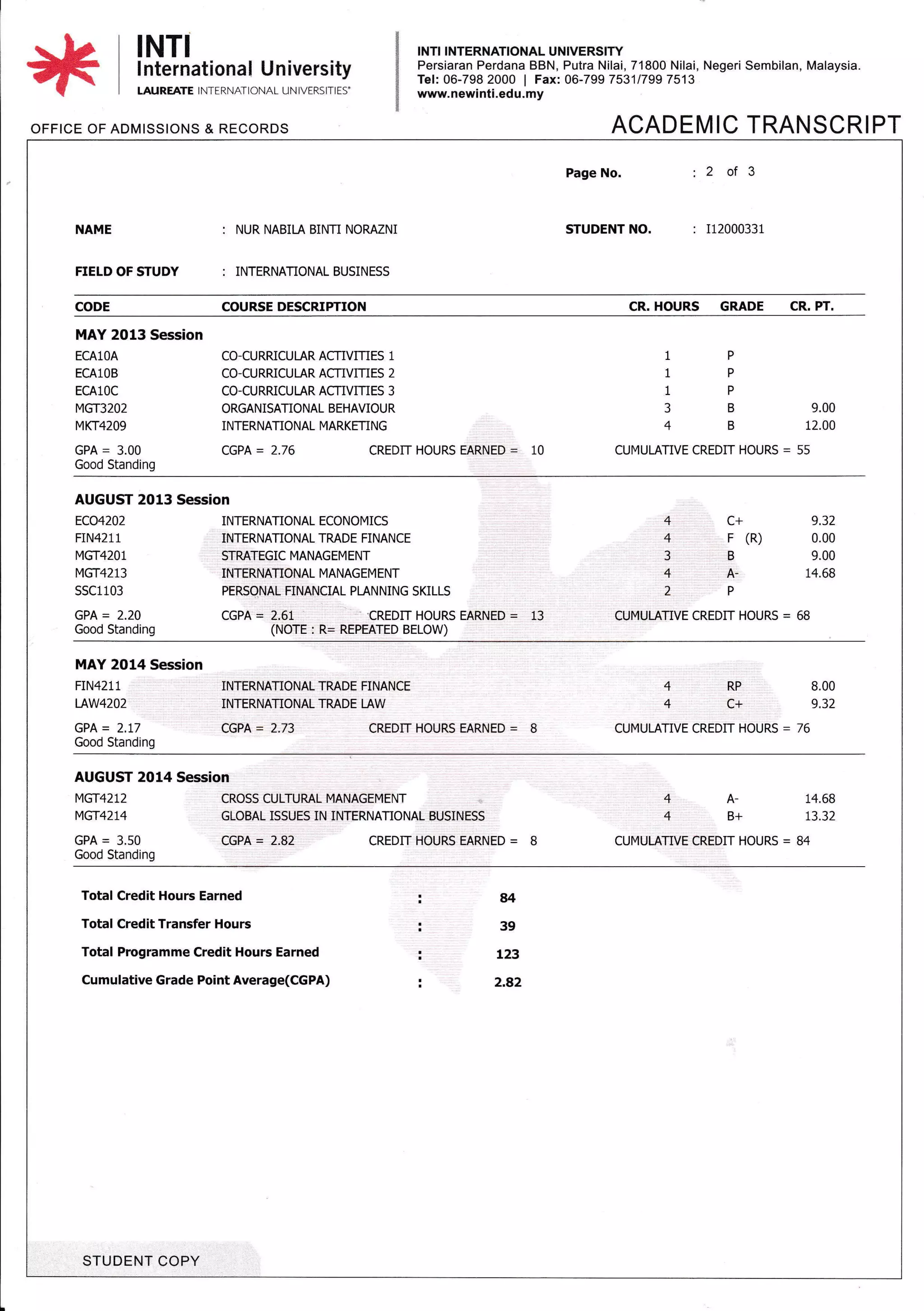 OFFICE OF ADMISSIONS & RECORDS
INTI INTERNATIONAL UNIVERSIW
Persiaran Perdana BBN, Putra Nilai, 71800 Nilai, Negeri Sembilan, Malaysia.
Tel: 06-798 2000 | Fax: 06-799 75311799 7513
www. newinti.ed u. my
ACADEMIC TRANSCRIPT
INTI
I nternational University
LAUREATE I NTERNATIONAL UN IVERSITIES'
NAME : NUR NABILA BINTI NORMNI
Page No. : 2 of 3
STUDENT NO. : Ii2000331
FIELD OF STUDY : INTERNATIONAL BUSINESS
CODE COURSE DESCRIPTION CR. HOURS GRADE CR. PT.
MAY 2013 Session
ECAlOA
ECAlOB
ECA10C
MGT32O2
MKT42O9
CO-CURRICULAR ACTIVIT]ES 1
CO-CURRICULAR ACTIVITIES 2
CO-CURRICUI-AR ACTIVITIES 3
ORGANISATIONAL BEHAVIOUR
INTERNATIONAL MARKETING
1P
1P
1P
3 B 9.00
4 B 12.00
GPA = 3.00 CGPA= 2.76 CREDIT HOURS EARNED = 10 CUMULATIVE CREDIT HOURS = 55
Good Standing
AUGUST 2013 Session
ECO4202
FIN42 1 1
MGT4201
MGT4213
ssc1103
INTERNATIONAL ECONOMICS
INTERNATIONAL TMDE FINANCE
STRATEGIC MANAGEMENT
INTERNATIONAL MANAGEMENT
PERSONAL FINANCIAL PLANNING SKILLS
4 C+ 9.32
4 F (R) 0.00
3 B 9.00
4 A- 14.68
2P
GPA = 2.20 CGPA = 2.61 . "CREDIT HOURS EARNED = 13 CUMULATIVE CREDIT HOURS = 68
Good Standing (NOTE : R= REPEATED BELOW)
MAY 2014 Session
FIN4211 INTERNATIONAL TMDE FINANCE 4 RP B,OO
IAW42O2 INTERNATIONAL TMDE LAW 4 C+ 9.32
GPA = 2.17 CGPA = 2.73 CREDIT HOURS EARNED = I CUMULATIVE CREDIT HOURS = 76
Good Standing
AUGUST 2014 Session
MG-14212 CROSS CULTUML MANAGEMENT 4 A- 14.68
MGT42L4 GLOBAL ISSUES IN INTERNATIONAL BUSINESS 4 B+ 73,32
GPA = 3.50 CGPA = 2.82 CREDIT HOURS EARNED = B CUMULATIVE CREDIT HOURS = 84
Good Standing
Total Credit Hours Earned
Total Credit Transfer Hours
Total Programme Credit Hours Earned
Cumulative Grade Point Average(CGPA)
:84
:39
i L23
i, 2.82
STUDENT COPY
 