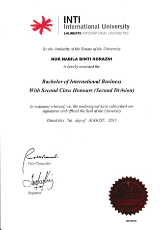 INTI
* mt*rmatl*ata I U r: Iversity
LAUREATE INTERNATIONAL UN IVERSITI ES'
By the Authority of the Senate of the UniversiQ
NUR NABILA BINTI NORAZNI
is hereby awarded the
Buchelor of Internutionul Business
With Second Cluss Honours (Second Division)
In testimony whereof, we, the undersigned have subscribed our
signatures and ffixed the Seal of the (JniversiQ
Dated this 7th day of AUGUST, 201 5
Vice-Chancellor
Registrar
r0010649
 
