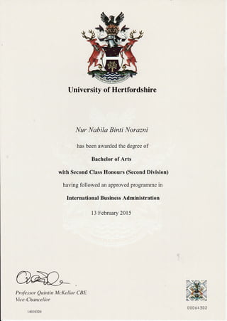 University of Hertfordshire
I'{ur I'{abila Binti l{orazni
has been awarded the degree of
Bachelor of Arts
with Second Class Honours (Second Division)
having followed an approved programme in
International Business Administration
13 February 2015
Professor Qwintin McKellar CBE
Vice-Chancellor
14010320
00*54502
 