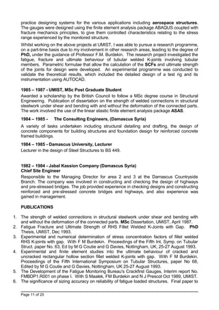 practice designing systems for the various applications including aerospace structures.
The gauges were designed using the finite element analysis package ABAQUS coupled with
fracture mechanics principles, to give them controlled characteristics relating to the stress
range experienced by the monitored structure.
Whilst working on the above projects at UMIST, I was able to pursue a research programme,
on a part-time basis due to my involvement in other research areas, leading to the degree of
PhD, under the guidance of Professor F.M. Burdekin. The research project investigated the
fatigue, fracture and ultimate behaviour of tubular welded K-joints involving tubular
members. Parametric formulae that allow the calculation of the SCFs and ultimate strength
of the joints for design were developed. An experimental programme was conducted to
validate the theoretical results, which included the detailed design of a test rig and its
instrumentation using AUTOCAD.
1985 – 1987 - UMIST, MSc Post Graduate Student
Awarded a scholarship by the British Council to follow a MSc degree course in Structural
Engineering. Publication of dissertation on the strength of welded connections in structural
steelwork under shear and bending with and without the deformation of the connected parts.
The work involved the use of the linear elastic finite element analysis package ASAS.
1984 – 1985 - The Consulting Engineers, (Damascus Syria)
A variety of tasks undertaken including structural detailing and drafting, the design of
concrete components for building structures and foundation design for reinforced concrete
framed buildings.
1984 – 1985 - Damascus University, Lecturer
Lecturer in the design of Steel Structures to BS 449.
1982 – 1984 - Jabal Kassion Company (Damascus Syria)
Chief Site Engineer
Responsible to the Managing Director for area 2 and 3 at the Damascus Countryside
Branch. The company was involved in constructing and checking the design of highways
and pre-stressed bridges. The job provided experience in checking designs and constructing
reinforced and pre-stressed concrete bridges and highways, and also experience was
gained in management.
PUBLICATIONS
1. The strength of welded connections in structural steelwork under shear and bending with
and without the deformation of the connected parts. MSc Dissertation, UMIST, April 1987.
2. Fatigue Fracture and Ultimate Strength of RHS Fillet Welded K-Joints with Gap. PhD
Thesis, UMIST, Dec 1993.
3. Experimental and numerical determination of stress concentration factors of fillet welded
RHS K-joints with gap. With F M Burdekin. Proceedings of the Fifth Int. Symp. on Tubular
Struct. paper No. 63, Ed by M G Coutie and G Davies, Nottingham, UK, 25-27 August 1993.
4. Experimental and finite element studies into the ultimate behaviour of cracked and
uncracked rectangular hollow section fillet welded K-joints with gap. With F M Burdekin.
Proceedings of the Fifth International Symposium on Tubular Structures, paper No 68,
Edited by M G Coutie and G Davies, Nottingham, UK 25-27 August 1993.
5. The Development of the Fatigue Monitoring Bureau's Crackfirst Gauges, Interim report No.
FMBDP1.R001 on phase I. With S Maalek, FM Burdekin and N J Prescot Oct 1989, UMIST.
6. The significance of sizing accuracy on reliability of fatigue loaded structures. Final paper to
Page 11 of 20
 