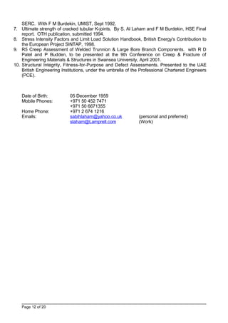 SERC. With F M Burdekin, UMIST, Sept 1992.
7. Ultimate strength of cracked tubular K-joints. By S. Al Laham and F M Burdekin, HSE Final
report. OTH publication, submitted 1994.
8. Stress Intensity Factors and Limit Load Solution Handbook, British Energy's Contribution to
the European Project SINTAP, 1998.
9. R5 Creep Assessment of Welded Trunnion & Large Bore Branch Components. with R D
Patel and P Budden, to be presented at the 9th Conference on Creep & Fracture of
Engineering Materials & Structures in Swansea University, April 2001.
10. Structural Integrity, Fitness-for-Purpose and Defect Assessments. Presented to the UAE
British Engineering Institutions, under the umbrella of the Professional Chartered Engineers
(PCE).
Date of Birth: 05 December 1959
Mobile Phones: +971 50 452 7471
+971 50 6671355
Home Phone: +971 2 674 1216
Emails: sabihlaham@yahoo.co.uk (personal and preferred)
slaham@Lamprell.com (Work)
Page 12 of 20
 