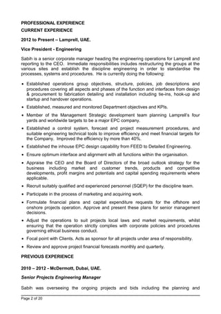 PROFESSIONAL EXPERIENCE
CURRENT EXPERIENCE
2012 to Present – Lamprell, UAE.
Vice President - Engineering
Sabih is a senior corporate manager heading the engineering operations for Lamprell and
reporting to the CEO. Immediate responsibilities includes restructuring the groups at the
various sites and establish the discipline engineering in order to standardise the
processes, systems and procedures. He is currently doing the following:
• Established operations group objectives, structure, policies, job descriptions and
procedures covering all aspects and phases of the function and interfaces from design
& procurement to fabrication detailing and installation including tie-ins, hook-up and
startup and handover operations.
• Established, measured and monitored Department objectives and KPIs.
• Member of the Management Strategic development team planning Lamprell’s four
yards and worldwide targets to be a major EPC company.
• Established a control system, forecast and project measurement procedures, and
suitable engineering technical tools to improve efficiency and meet financial targets for
the Company. Improved the efficiency by more than 40%.
• Established the inhouse EPC design capability from FEED to Detailed Engineering.
• Ensure optimum interface and alignment with all functions within the organisation.
• Appraise the CEO and the Board of Directors of the broad outlook strategy for the
business including market and customer trends, products and competitive
developments, profit margins and potentials and capital spending requirements where
applicable.
• Recruit suitably qualified and experienced personnel (SQEP) for the discipline team.
• Participate in the process of marketing and acquiring work.
• Formulate financial plans and capital expenditure requests for the offshore and
onshore projects operation. Approve and present these plans for senior management
decisions.
• Adjust the operations to suit projects local laws and market requirements, whilst
ensuring that the operation strictly complies with corporate policies and procedures
governing ethical business conduct.
• Focal point with Clients. Acts as sponsor for all projects under area of responsibility.
• Review and approve project financial forecasts monthly and quarterly.
PREVIOUS EXPERIENCE
2010 – 2012 - McDermott, Dubai, UAE.
Senior Projects Engineering Manager
Sabih was overseeing the ongoing projects and bids including the planning and
Page 2 of 20
 