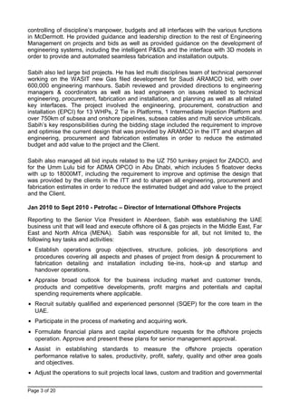 controlling of discipline’s manpower, budgets and all interfaces with the various functions
in McDermott. He provided guidance and leadership direction to the rest of Engineering
Management on projects and bids as well as provided guidance on the development of
engineering systems, including the intelligent P&IDs and the interface with 3D models in
order to provide and automated seamless fabrication and installation outputs.
Sabih also led large bid projects. He has led multi disciplines team of technical personnel
working on the WASIT new Gas filed development for Saudi ARAMCO bid, with over
600,000 engineering manhours. Sabih reviewed and provided directions to engineering
managers & coordinators as well as lead engineers on issues related to technical
engineering, procurement, fabrication and installation, and planning as well as all related
key interfaces. The project involved the engineering, procurement, construction and
installation (EPCI) for 13 WHPs, 2 Tie in Platforms, 1 Intermediate Injection Platform and
over 750km of subsea and onshore pipelines, subsea cables and multi service umbilicals.
Sabih’s key responsibilities during the bidding stage included the requirement to improve
and optimise the current design that was provided by ARAMCO in the ITT and sharpen all
engineering, procurement and fabrication estimates in order to reduce the estimated
budget and add value to the project and the Client.
Sabih also managed all bid inputs related to the UZ 750 turnkey project for ZADCO, and
for the Umm Lulu bid for ADMA OPCO in Abu Dhabi, which includes 5 floatover decks
with up to 18000MT, including the requirement to improve and optimise the design that
was provided by the clients in the ITT and to sharpen all engineering, procurement and
fabrication estimates in order to reduce the estimated budget and add value to the project
and the Client.
Jan 2010 to Sept 2010 - Petrofac – Director of International Offshore Projects
Reporting to the Senior Vice President in Aberdeen, Sabih was establishing the UAE
business unit that will lead and execute offshore oil & gas projects in the Middle East, Far
East and North Africa (MENA). Sabih was responsible for all, but not limited to, the
following key tasks and activities:
• Establish operations group objectives, structure, policies, job descriptions and
procedures covering all aspects and phases of project from design & procurement to
fabrication detailing and installation including tie-ins, hook-up and startup and
handover operations.
• Appraise broad outlook for the business including market and customer trends,
products and competitive developments, profit margins and potentials and capital
spending requirements where applicable.
• Recruit suitably qualified and experienced personnel (SQEP) for the core team in the
UAE.
• Participate in the process of marketing and acquiring work.
• Formulate financial plans and capital expenditure requests for the offshore projects
operation. Approve and present these plans for senior management approval.
• Assist in establishing standards to measure the offshore projects operation
performance relative to sales, productivity, profit, safety, quality and other area goals
and objectives.
• Adjust the operations to suit projects local laws, custom and tradition and governmental
Page 3 of 20
 