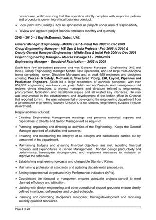 procedures, whilst ensuring that the operation strictly complies with corporate policies
and procedures governing ethical business conduct.
• Focal point with Client(s). Acts as sponsor for all projects under area of responsibility.
• Review and approve project financial forecasts monthly and quarterly.
2005 – 2010 - J Ray McDermott, Dubai, UAE.
General Manager (Engineering - Middle East & India) Dec 2008 to Dec 2009
Group Engineering Manager – ME Ops & India Projects - Feb 2006 to 2010 &
Deputy General Manager (Engineering - Middle East & India) Feb 2006 to Dec 2008
Project Engineering Manager – Maersk Package 13 - 2008-2009
Engineering Manager - Structural Fabrication – 2005 to 2008
Sabih held few concurrent positions and was General Manager – Engineering (ME and
India), Group Engineering Manager Middle East Operations, and led large multi-discipline
teams comprising seven Discipline Managers and at peak 450 engineers and designers
covering Process & Safety, Mechanical, Structural, Piping, E&I, Layout, Pipelines and
Production Engineers. Sabih led a large department of technical personnel, with over
850,000 engineering manhours per year. Sabih sat on Projects and management bid
reviews giving directions to project managers and directors related to engineering,
procurement, fabrication and installation issues and all related key interfaces. He also
was instrumental in the establishment and development of the Indian office in Chennai
that reported to him. He was instrumental in developing the engineering department from
a construction engineering support function to a full detailed engineering support inhouse
department.
Responsibilities included:
• Chairing Engineering Management meetings and presents technical aspects and
capabilities to Clients and Senior Management as required.
• Planning, organizing and directing all activities of the Engineering. Keeps the General
Manager apprised of activities and concerns.
• Ensuring and maintaining the integrity of all designs and calculations carried out by
personnel in his department.
• Maintaining budgets and ensuring financial objectives are met, reporting financial
recovery and expenditures to Senior Management. Monitor design productivity and
performance, investigate discrepancies, and implement measures to maintain or
improve the schedule.
• Establishing engineering forecasts and chargeable Standard Rates.
• Maintaining professional standards and updating departmental procedures.
• Setting departmental targets and Key Performance Indicators (KPIs).
• Coordinates the forecast of manpower, ensures adequate projects control to meet
planned efficiency and utilisation.
• Liaising with design engineering and other operational support groups to ensure clearly
defined interfaces, deliverables and project schedule.
• Planning and controlling discipline’s manpower, training/development and recruiting
suitably qualified resources.
Page 4 of 20
 
