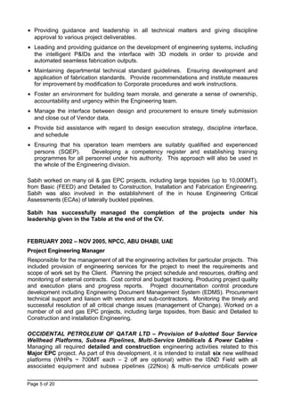 • Providing guidance and leadership in all technical matters and giving discipline
approval to various project deliverables.
• Leading and providing guidance on the development of engineering systems, including
the intelligent P&IDs and the interface with 3D models in order to provide and
automated seamless fabrication outputs.
• Maintaining departmental technical standard guidelines. Ensuring development and
application of fabrication standards. Provide recommendations and institute measures
for improvement by modification to Corporate procedures and work instructions.
• Foster an environment for building team morale, and generate a sense of ownership,
accountability and urgency within the Engineering team.
• Manage the interface between design and procurement to ensure timely submission
and close out of Vendor data.
• Provide bid assistance with regard to design execution strategy, discipline interface,
and schedule
• Ensuring that his operation team members are suitably qualified and experienced
persons (SQEP). Developing a competency register and establishing training
programmes for all personnel under his authority. This approach will also be used in
the whole of the Engineering division.
Sabih worked on many oil & gas EPC projects, including large topsides (up to 10,000MT),
from Basic (FEED) and Detailed to Construction, Installation and Fabrication Engineering.
Sabih was also involved in the establishment of the in house Engineering Critical
Assessments (ECAs) of laterally buckled pipelines.
Sabih has successfully managed the completion of the projects under his
leadership given in the Table at the end of the CV.
FEBRUARY 2002 – NOV 2005, NPCC, ABU DHABI, UAE
Project Engineering Manager
Responsible for the management of all the engineering activities for particular projects. This
included provision of engineering services for the project to meet the requirements and
scope of work set by the Client. Planning the project schedule and resources, drafting and
monitoring of external contracts. Cost control and budget tracking. Producing project quality
and execution plans and progress reports. Project documentation control procedure
development including Engineering Document Management System (EDMS). Procurement
technical support and liaison with vendors and sub-contractors. Monitoring the timely and
successful resolution of all critical change issues (management of Change). Worked on a
number of oil and gas EPC projects, including large topsides, from Basic and Detailed to
Construction and installation Engineering.
OCCIDENTAL PETROLEUM OF QATAR LTD – Provision of 9-slotted Sour Service
Wellhead Platforms, Subsea Pipelines, Multi-Service Umbilicals & Power Cables -
Managing all required detailed and construction engineering activities related to this
Major EPC project. As part of this development, it is intended to install six new wellhead
platforms (WHPs ~ 700MT each – 2 off are optional) within the ISND Field with all
associated equipment and subsea pipelines (22Nos) & multi-service umbilicals power
Page 5 of 20
 