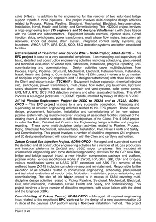 cable (4Nos). In addition to the engineering for the removal of two redundant bridge
support tripods & three pipelines. The project involves multi-discipline design activities
related to Process, Piping, Pipeline, Structural, Mechanical, Electrical, Instrumentation,
Installation, Naval, Health and Safety, and Commissioning. This >$200M project involves
a large engineering team (35 engineers and 30 designers/draftsmen), with close liaison
with the Client and subcontractors. Equipment include chemical injection skids, Glycol
injection skids, switchgears, power transformers, multi phase flow meters, instrument air
receivers, knock out drums, drain system, integrated control safety systems, pig
launchers, WHCP, UTP, UPS, DCS, KOD, F&G detection systems and other associated
facilities.
Reinstatement of 12-slotted Sour Service WHP - US94 Project, ADMA-OPCO – This
EPC project is close to a very successful completion. I am managing and supervising all
basic, detailed and construction engineering activities including scheduling, procurement
and technical evaluation of vendor bids, fabrication, installation, progress reporting, pre-
commissioning and commissioning. Design activities cover multi-disciplines from
Process, Piping, Pipeline, Structural, Mechanical, Electrical, Instrumentation, Installation,
Naval, Health and Safety to Commissioning. This ~$35M project involves a large number
of discipline engineers (22 engineers and 18 designers/draftsmen) with close liaison with
the Client and subcontractor (TECHNIP). Equipment include separator, chemical injection
skid, switchgear, power transformers, multi phase flow meter, pig launchers, hydraulic
safety shutdown system, knock out drum, drain and vent systems, solar power panels,
UPS, MTU, RTU, DCS, F&G detection systems and other associated facilities. This WHP
involves a six-legged jacket and ~1,000MT topside, installed by heavy lift ship HLS 2000.
24" WI Pipeline Replacement Project for USSC to US12A and to US23A, ADMA-
OPCO – This EPC project is close to a very successful completion. Managing and
supervising all required engineering activities related to this EPC project. These include
design, procurement, fabrication, installation and commissioning of the new subsea
pipeline system with pig launcher/receiver including all associated facilities, removal of the
existing risers & pipeline sections to fulfil the objectives of the Client. This $105M project
includes the Basic, Detailed and Construction Engineering design activities and progress
reporting. These cover multi-discipline design activities related to Pipeline, Process,
Piping, Structural, Mechanical, Instrumentation, Installation, Civil, Naval, Health and Safety,
and Commissioning. This project involves a number of discipline engineers (24 engineers
and 20 designers/draftsmen) with close liaison with the Client and certifying authorities.
Zakum Crestal Gas Injection Project, ADMA-OPCO - Managed and supervised some of
the detailed and all construction engineering activities for a number of oil, gas production
and injection platforms in ZAKUM and USSC super complexes. This included all
construction engineering and some detailed engineering activities for the GIP new flare,
bridge and bridge support tripod, a new injection compression package and platform,
pipeline works, various modification works at ZWSC, RP, GGII, GIP, CSP and Bridges,
various modification works at USSC (GTP extension and ABK Tip), removal of the
wellhead tower ZK145 including complete revamp and reinstatement. Responsible for the
execution of all activities related to construction engineering, scheduling, procurement
and technical evaluation of vendor bids, fabrication, installation, pre-commissioning and
commissioning. The size of this Major project is in excess of $65M covering multi-
discipline design activities related to Piping, Pipeline, Structural, Mechanical, Electrical,
Civil, Instrumentation, Installation, Naval, Health and Safety, and commissioning. This
project involves a large number of discipline engineers, with close liaison with the client
and the Engineer (KBR).
Demothballing of Zakum Central, ADMA-OPCO – Managed all required engineering
input related to this negotiated EPC contract for the design of a new accommodation LQ
in place of the previous ZAP platform using a floatover installation method. The project
Page 6 of 20
 