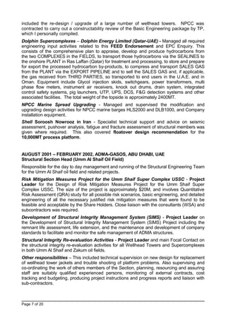 included the re-design / upgrade of a large number of wellhead towers. NPCC was
contracted to carry out a constructability review of the Basic Engineering package by TP,
which I personally compiled.
Dolphin Supercomplexes – Dolphin Energy Limited (Qatar-UAE) - Managed all required
engineering input activities related to this FEED Endorsement and EPC Enquiry. This
consists of the comprehensive plan to appraise, develop and produce hydrocarbons from
the two COMPLEXES in the FIELDS, to transport those hydrocarbons via the SEALINES to
the onshore PLANT in Ras Laffan (Qatar) for treatment and processing, to store and prepare
for export the processed hydrocarbon by-products, to compress and transport SALES GAS
from the PLANT via the EXPORT PIPELINE and to sell the SALES GAS and, if applicable,
the gas received from THIRD PARTIES, so transported to end users in the U.A.E. and in
Oman. Equipment include Glycol injection skids, switchgears, power transformers, multi
phase flow meters, instrument air receivers, knock out drums, drain system, integrated
control safety systems, pig launchers, UTP, UPS, DCS, F&G detection systems and other
associated facilities. The total weight of the topside is approximately 2400MT.
NPCC Marine Spread Upgrading - Managed and supervised the modification and
upgrading design activities for NPCC marine barges HLS2000 and DLB1000, and Company
installation equipment.
Shell Soroosh Nowrooz in Iran - Specialist technical support and advice on seismic
assessment, pushover analysis, fatigue and fracture assessment of structural members was
given where required. This also covered floatover design recommendation for the
10,000MT process platform.
AUGUST 2001 – FEBRUARY 2002, ADMA-GASOS, ABU DHABI, UAE
Structural Section Head (Umm Al Shaif Oil Field)
Responsible for the day to day management and running of the Structural Engineering Team
for the Umm Al Shaif oil field and related projects.
Risk Mitigation Measures Project for the Umm Shaif Super Complex USSC - Project
Leader for the Design of Risk Mitigation Measures Project for the Umm Shaif Super
Complex USSC. The size of the project is approximately $20M, and involves Quantitative
Risk Assessment (QRA) study for all possible risk scenarios, basic engineering, and detailed
engineering of all the necessary justified risk mitigation measures that were found to be
feasible and acceptable by the Share Holders. Close liaison with the consultants (WSA) and
subcontractors was required.
Development of Structural Integrity Management System (SIMS) - Project Leader on
the Development of Structural Integrity Management System (SIMS) Project including the
remnant life assessment, life extension, and the maintenance and development of company
standards to facilitate and monitor the safe management of ADMA structures.
Structural Integrity Re-evaluation Activities - Project Leader and main Focal Contact on
the structural integrity re-evaluation activities for all Wellhead Towers and Supercomplexes
in both Umm Al Shaif and Zakum oil fields.
Other responsibilities – This included technical supervision on new design for replacement
of wellhead tower jackets and trouble shooting of platform problems. Also supervising and
co-ordinating the work of others members of the Section, planning, resourcing and assuring
staff are suitably qualified experienced persons, monitoring of external contracts, cost
tracking and budgeting, producing project instructions and progress reports and liaison with
sub-contractors.
Page 7 of 20
 
