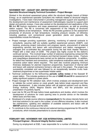 NOVEMBER 1997 – AUGUST 2001, BRITISH ENERGY
Specialist Structural Integrity Technical Consultant – Project Manager
Worked in the structural assessment group within the structural integrity branch of British
Energy, as an experienced specialist consultant into methods related to structural integrity
investigations. I have been instrumental in providing management support and expertise in
the development and maintenance of assessment methodologies required to support plant
design and periodic reviews. I have also worked on the development and applications of the
R6 and R5 fracture mechanics and creep assessment procedures, as well as providing
station support. The R6 is concerned with assessment of the integrity of structures
containing defects at low temperature. While the R5 provides guidance on the assessment
procedures of structures at high temperature, including pressure vessels, oil refineries
including pipelines, and conventional power generation plants and pipework. My
responsibilities include the following:
• Project manager providing supervision, planning, monitoring of external contracts to
consultants, assuring staff are suitably qualified experienced persons (SQEP), cost
tracking, producing project instructions and progress reports, procurement of external
engineering services and liaison with sub-contractors and station management. I
managed and co-ordinated few sub-projects during the fast track Header Recovery
Project with a total value of £35M. The project was highly crucial for the station’s
continued service. This involved large number of extensive engineering component life
assessments taking account of pressure and thermal transient stress cycles. Fracture
and creep/fatigue assessments were carried out for defective components. In addition,
for defect free members and connections, code compliance evaluations were made, and
corrective action taken where required. The work also involved preparing minimum
thickness databases for planned inspection programmes. Supervision of internal staff
and liaison with external contractors formed a vital part in the project. The project was
successfully completed and was followed by an exceptionally sensitive in-situ heat-
treatment programmes on two superheater header welds.
• Technical contribution to the forthcoming periodic safety review of the Sizewell ‘B’
power station. This includes guidance on the use of ASME III and XI for assessment of
safety significant systems in power plants.
• Project manager for R5 validation task, which involves analyses and development work
to validate the current advice on crack growth, leak before break argument and flaw
shape development. It also includes liaison with all external partners such as Atomic
Energy Authority (AEA), Magnox Electric and BNFL, and the production and
presentation of quarterly reports.
• Lead role for R6 and R5 leak before break applications and studies, which involves the
development of solutions for crack opening area to provide advice on the tolerable
defect sizes and flow rates.
• Developed of a single source reference (compendium) for the stress intensity factor and
limit load solutions to be used in the nuclear, oil and offshore industries. It also involved
the maintenance, updating and validation of available solutions and liaison with all
SINTAP partners in Europe and the USA.
• To contribute to the continuous internal and external training programmes for R5 and R6
procedures, which includes presentations to course attendees.
FEBRUARY 1995 - NOVEMBER 1997, EQE INTERNATIONAL LIMITED
Principal Engineer - Structural Integrity Section Leader
During my employment at EQE, I was responsible for a number of offshore, chemical,
Page 8 of 20
 