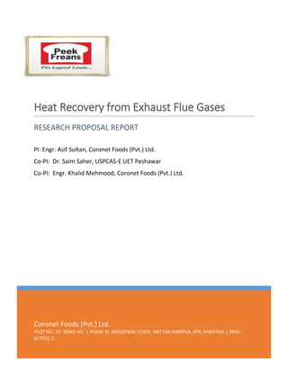 Coronet Foods (Pvt.) Ltd.
PLOT NO. 55: ROAD NO. I, PHASE III, INDUSTRIAL STATE, HATTAR HARIPUR, KPK, PAKISTAN | 0995-
617551-2
Heat Recovery from Exhaust Flue Gases
RESEARCH PROPOSAL REPORT
PI: Engr. Asif Sultan, Coronet Foods (Pvt.) Ltd.
Co-PI: Dr. Saim Saher, USPCAS-E UET Peshawar
Co-PI: Engr. Khalid Mehmood, Coronet Foods (Pvt.) Ltd.
 