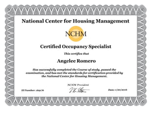 169176 1/20/2016
Has successfully completed the Course of study, passed the
examination, and has met the standards for certification provided by
the National Center for Housing Management.
This certifies that
ID Number: Date:
Angelee Romero
Certified Occupancy Specialist
National Center for Housing Management
 