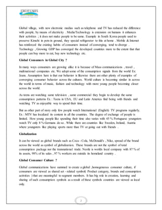 2
Global village, with new electronic medias such as telephone and TV has reduced the difference
with people, by means of electricity . Media/Technology is extension on humans it enhances
their activities ; it does not make people to be same. Example in South Korea people used to
preserve Kimchi in pots in ground, they special refrigerator to this at home . Mobile & Internet
has reinforced the existing habits of consumers instead of converging, tend to diverge .
Technology , Growing GDP has converged the developed countries more to the extent that that
people can buy more to eat, buy new technology etc.
Global Consumers in Global City ?
In many ways consumers are growing alike it is because of Mass communications , travel ,
multinational companies etc. We adopt some of the consumption signals from the world Ex:
Jeans. Assumption here is that our behavior is likewise there are other plenty of examples of
converging consumer behavior across the cultures. World culture is becoming similar in across
the world in terms of music, fashion and technology with more young people becoming closer
across the world.
As teens are watching same television , same commercial they begin to develop the same
consumption patterns Ex : Teens in USA, EU and Latin America find being with friends and
watching TV as enjoyable way to spend their time.
But as other part of story only few people watch International (English) TV programs regularly.
Ex : MTV has localized its content in all the countries. The degree of exchange of people is
limited. How young people like spending their time also varies with 45 % Portuguese youngsters
watch TV only 8 % Germans do so . While there are countries like Sweden, Ireland, Austria
where youngsters like playing sports more than TV or going out with friends .
Globalization
It can be viewed as global brands such as Coca - Cola, McDonald's , Nike, spread of the brand
across the world as symbol of globalization. These brands are not the symbol of total
consumption package nor the transnational trade. Nestle is worlds local company with 87 % of
its assets, 98% of its sales , 97 % workers are outside its homeland country .
Global Consumer Culture ?
Global communications have summed to create a global ,homogeneous consumer culture, if
consumers are viewed as shared set - related symbol( Product category, brands and consumption
activities ) that are meaningful to segment members. It has big role in creation, learning and
sharing of such consumption symbols as a result of these symbols countries are viewed as local
only.
 