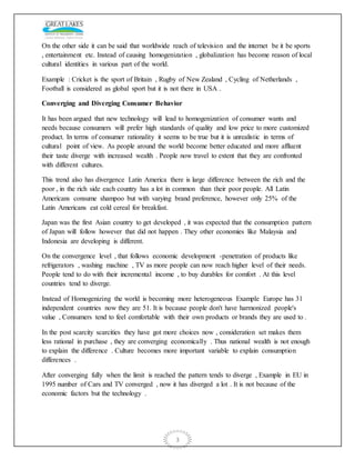 3
On the other side it can be said that worldwide reach of television and the internet be it be sports
, entertainment etc. Instead of causing homogenization , globalization has become reason of local
cultural identities in various part of the world.
Example : Cricket is the sport of Britain , Rugby of New Zealand , Cycling of Netherlands ,
Football is considered as global sport but it is not there in USA .
Converging and Diverging Consumer Behavior
It has been argued that new technology will lead to homogenization of consumer wants and
needs because consumers will prefer high standards of quality and low price to more customized
product. In terms of consumer rationality it seems to be true but it is unrealistic in terms of
cultural point of view. As people around the world become better educated and more affluent
their taste diverge with increased wealth . People now travel to extent that they are confronted
with different cultures.
This trend also has divergence Latin America there is large difference between the rich and the
poor , in the rich side each country has a lot in common than their poor people. All Latin
Americans consume shampoo but with varying brand preference, however only 25% of the
Latin Americans eat cold cereal for breakfast.
Japan was the first Asian country to get developed , it was expected that the consumption pattern
of Japan will follow however that did not happen . They other economies like Malaysia and
Indonesia are developing is different.
On the convergence level , that follows economic development -penetration of products like
refrigerators , washing machine , TV as more people can now reach higher level of their needs.
People tend to do with their incremental income , to buy durables for comfort . At this level
countries tend to diverge.
Instead of Homogenizing the world is becoming more heterogeneous Example Europe has 31
independent countries now they are 51. It is because people don't have harmonized people's
value , Consumers tend to feel comfortable with their own products or brands they are used to .
In the post scarcity scarcities they have got more choices now , consideration set makes them
less rational in purchase , they are converging economically . Thus national wealth is not enough
to explain the difference . Culture becomes more important variable to explain consumption
differences .
After converging fully when the limit is reached the pattern tends to diverge , Example in EU in
1995 number of Cars and TV converged , now it has diverged a lot . It is not because of the
economic factors but the technology .
 