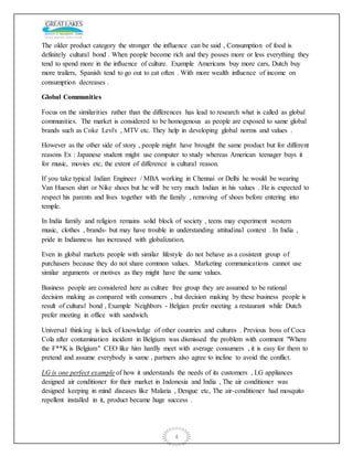 4
The older product category the stronger the influence can be said , Consumption of food is
definitely cultural bond . When people become rich and they posses more or less everything they
tend to spend more in the influence of culture. Example Americans buy more cars, Dutch buy
more trailers, Spanish tend to go out to eat often . With more wealth influence of income on
consumption decreases .
Global Communities
Focus on the similarities rather than the differences has lead to research what is called as global
communities. The market is considered to be homogenous as people are exposed to same global
brands such as Coke Levi's , MTV etc. They help in developing global norms and values .
However as the other side of story , people might have brought the same product but for different
reasons Ex : Japanese student might use computer to study whereas American teenager buys it
for music, movies etc, the extent of difference is cultural reason.
If you take typical Indian Engineer / MBA working in Chennai or Delhi he would be wearing
Van Huesen shirt or Nike shoes but he will be very much Indian in his values . He is expected to
respect his parents and lives together with the family , removing of shoes before entering into
temple.
In India family and religion remains solid block of society , teens may experiment western
music, clothes , brands- but may have trouble in understanding attitudinal context . In India ,
pride in Indianness has increased with globalization.
Even in global markets people with similar lifestyle do not behave as a cosistent group of
purchasers because they do not share common values. Marketing communications cannot use
similar arguments or motives as they might have the same values.
Business people are considered here as culture free group they are assumed to be rational
decision making as compared with consumers , but decision making by these business people is
result of cultural bond , Example Neighbors - Belgian prefer meeting a restaurant while Dutch
prefer meeting in office with sandwich.
Universal thinking is lack of knowledge of other countries and cultures . Previous boss of Coca
Cola after contamination incident in Belgium was dismissed the problem with comment "Where
the F**K is Belgium" CEO like him hardly meet with average consumers , it is easy for them to
pretend and assume everybody is same , partners also agree to incline to avoid the conflict.
LG is one perfect example of how it understands the needs of its customers , LG appliances
designed air conditioner for their market in Indonesia and India , The air conditioner was
designed keeping in mind diseases like Malaria , Dengue etc, The air-conditioner had mosquito
repellent installed in it, product became huge success .
 