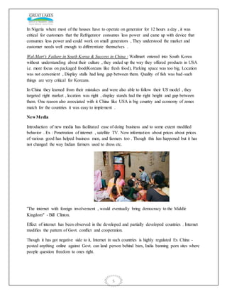 5
In Nigeria where most of the houses have to operate on generator for 12 hours a day , it was
critical for customers that the Refrigerator consumes less power and came up with device that
consumes less power and could work on small generators , They understood the market and
customer needs well enough to differentiate themselves .
Wal-Mart's Failure in South Korea & Success in China : Wallmart entered into South Korea
without understanding about their culture , they ended up the way they offered products in USA
i.e. more focus on packaged food(Koreans like fresh food), Parking space was too big, Location
was not convenient , Display stalls had long gap between them. Quality of fish was bad-such
things are very critical for Koreans.
In China they learned from their mistakes and were also able to follow their US model , they
targeted right market , location was right , display stands had the right height and gap between
them. One reason also associated with it China like USA is big country and economy of zones
match for the countries it was easy to implement .
New Media
Introduction of new media has facilitated ease of doing business and to some extent modified
behavior . Ex : Penetration of internet , satellite TV. Now information about prices about prices
of various good has helped business men, and farmers too . Though this has happened but it has
not changed the way Indian farmers used to dress etc.
"The internet with foreign involvement , would eventually bring democracy to the Middle
Kingdom" - Bill Clinton.
Effect of internet has been observed in the developed and partially developed countries . Internet
modifies the pattern of Govt. conflict and cooperation.
Though it has got negative side to it, Internet in such countries is highly regulated Ex China -
posted anything online against Govt. can land person behind bars, India banning porn sites where
people question freedom to ones right.
 