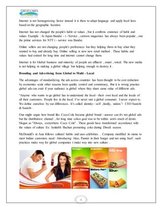 6
Internet is not homogenizing factor instead it is there to adapt language and apply local laws
based on the geographic location.
Internet has not changed the people's habit or values , but it confirms existence of habit and
values Example : In Japan Bandai - i - Service , cartoon magazines has always been popular , one
the prime services for NTT i - service was Bandai.
Online sellers are not changing people's preferences but they helping them in buy what they
wanted to buy and already buy. Online selling is now new retail method . These habits and
values had existed for long time and internet cannot change them.
Internet is for Global business and minority of people are affluent , smart , wired. The new media
is not helping in making a global village but helping enough to destroy it .
Branding and Advertising from Global to Multi - Local
The advantages of standardizing the ads across countries has been thought to be cost reduction
by economies scale other reasons been quality control and consistency, But it is wrong practice
global ads can exist if your audience is global where they share same value of different ads.
“Anyone who wants to go global has to understand the local—their own local and the locals of
all their customers. People live in the local. I’ve never met a global consumer. I never expect to.
We define ourselves by our differences. It’s called identity—self ,family, nation.”- CEO Saatchi
& Saatchi .
One might argue how brand like Coca Cola became global brand - answer can it's not global ads
but the distribution channel , for long time cokes goal was to be within arm's reach of desire.
Slogan as "Always, everywhere Coca- Cola" . These goods have transformed accordance with
the values of culture Ex: Amitabh Bachan promoting coke during Diwali season.
McDonald's in Asia follows cultural habits and uses celebrities . Company modified its menu to
meet Indian customers need - Introducing Aloo, Panner in their burger and not using beef . such
practices make way for global companies t make way into new culture .
 