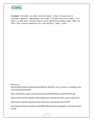 7
Conclusion : Personality can culture are bound together . Culture is beyond social or
environment influences. anthropologists view culture as "People used to be in a culture . Now
culture is in their head". Consumer behavior can be understood by studying culture within each
nation. There is need for intenerated view of the individual , culture , society .
References :
http://am2015.exordo.com/files/papers/48/final_draft/The_role_of_culture_in_shaping_consu
mer-waiting_behaviour.pdf
https://repositorium.sdum.uminho.pt/bitstream/1822/4839/1/Tese_Mar%C3%A7o.pdf
http://inside-iimranchi.blogspot.in/2011/09/product-development-does-culture-matter.html
http://www.acrwebsite.org/search/view-conference-proceedings.aspx?Id=6747
http://spectrum.library.concordia.ca/973648/1/IMR_identity_demographics_consumer_behavi
ors.pdf
 