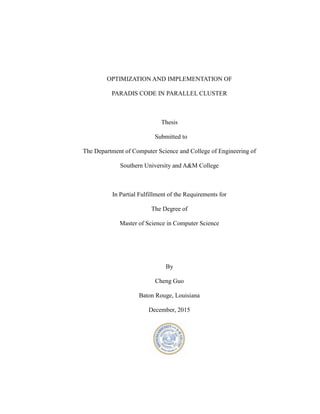 OPTIMIZATION AND IMPLEMENTATION OF
PARADIS CODE IN PARALLEL CLUSTER
Thesis
Submitted to
The Department of Computer Science and College of Engineering of
Southern University and A&M College
In Partial Fulfillment of the Requirements for
The Degree of
Master of Science in Computer Science
By
Cheng Guo
Baton Rouge, Louisiana
December, 2015
 