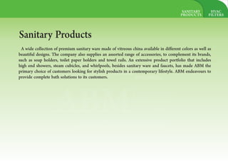 HVAC
FILTERS
ABMAL AMOUDI
BUILDING
MATERIAL
Let`s Build it togather
Sanitary Products
A wide collection of premium sanitary ware made of vitreous china available in different colors as well as
beautiful designs. The company also supplies an assorted range of accessories, to complement its brands,
such as soap holders, toilet paper holders and towel rails. An extensive product portfolio that includes
high end showers, steam cubicles, and whirlpools, besides sanitary ware and faucets, has made ABM the
primary choice of customers looking for stylish products in a contemporary lifestyle. ABM endeavours to
provide complete bath solutions to its customers.
SANITARY
PRODUCTS
 