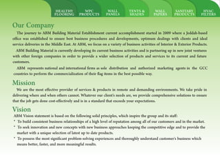 HVAC
FILTERS
SANITARY
PRODUCTS
WALL
PAPERS
TENTS &
SHADES
WALL
PANELS
WPC
PRODUCTS
HEALTHY
FLOORING
Our Company
The journey to ABM Building Material Establishment current accomplishment started in 2009 where a Jeddah-based
of ce was established to ensure best business procedures and developments, optimum dealings with clients and ideal
service deliveries in the Middle East. At ABM, we focus on a variety of business activities of Interior & Exterior Products.
ABM Building Material is currently developing its current business activities and is partnering up in new joint ventures
with other foreign companies in order to provide a wider selection of products and services to its current and future
customers.
ABM represents national and international rms as sole distribution and authorized marketing agents in the GCC
countries to perform the commercialization of their ag items in the best possible way.
Mission
We are the most effective provider of services & products in remote and demanding environments. We take pride in
delivering where and when others cannot. Whatever our client's needs are, we provide comprehensive solutions to ensure
that the job gets done cost-effectively and is in a standard that exceeds your expectations.
Vision
ABM Vision statement is based on the following solid principles, which inspire the group and its staff:
* To build consistent business relationships of a high level of reputation among all of our customers and in the market.
* To seek innovation and new concepts with new business approaches keeping the competitive edge and to provide the
market with a unique selection of latest up to date products.
* To possess the most signi cant problem-solving experiences and thoroughly understand customer's business which
means better, faster, and more meaningful results.
 