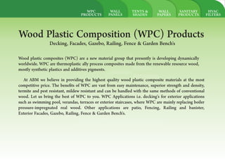 HVAC
FILTERS
SANITARY
PRODUCTS
WALL
PAPERS
TENTS &
SHADES
WALL
PANELS
ABMAL AMOUDI
BUILDING
MATERIAL
Let`s Build it togather
Wood plastic composites (WPC) are a new material group that presently is developing dynamically
worldwide. WPC are thermoplastic ally process composites made from the renewable resource wood,
mostly synthetic plastics and additives pigments.
Wood Plastic Composition (WPC) Products
Decking, Facades, Gazebo, Railing, Fence & Garden Bench's
At ABM we believe in providing the highest quality wood plastic composite materials at the most
competitive price. The bene ts of WPC are vast from easy maintenance, superior strength and density,
termite and pest resistant, mildew resistant and can be handled with the same methods of conventional
wood. Let us bring the best of WPC to you. WPC Applications i.e. decking's for exterior applications
such as swimming pool, verandas, terraces or exterior staircases, where WPC are mainly replacing boiler
pressure-impregnated real wood. Other applications are patio, Fencing, Railing and banister,
Exterior Facades, Gazebo, Railing, Fence & Garden Bench's.
WPC
PRODUCTS
 