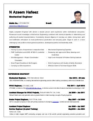 N Azeem Hafeez
Mechanical Engineer
Mobile No.: +97433844795 E-mail:
azeemhvac19@yahoo.co.in
Highly competent Engineer with almost a decade proven work experience within multinational companies.
Possesses sound knowledge in Mechanical Engineering combined with technical expertise in determining and
authoring all needed documentations. Consistently showed diligence in carrying out duties, strong team spirit
and indefinable enthusiasm to meet performance parameters and company goals. Eager to work in a more
challenging work profile to share gained experience, developed expertise and leadership skills.
STRENGTHS
 Having 12 years of experience in respective field.  Mechanical Engineering Expertise
 PMP Certification and LEED AP BD+C credential
holder
 Reviewing and approval of Shop drawings and
Submittals
 Site Management – Project Coordination
Orientation
 High Level Analytical & Problem Solving Aptitude
 Meet Project Deadlines & Set Budgets  Strict Compliance with Quality & Safety Standards
 Carrying-out Site inspections  Effective Client & Technical Support Skills
EXPERIENCE SNAPSHOT
Mechanical Engineer, CEG International, Qatar Nov 2013 – till date
CEG INTERNATIONAL is a leading international engineering practice offers building consultancy within Asia & Middle East.
HVAC Engineer, ETA M&E, UAE Feb 2011 – April 2013
ETA M&E, a division of the ETA-ASCON Star Group, is the fore-runner in the field of electro-mechanical contracting in UAE.
Assistant Manager for HVAC Projects, Robust Hotels Pvt. Ltd., India Jul 2009 – Jan 2011
Robust Hotels owns and operates various upscale hotels in India including a couple of Hyatt properties.
Senior Project Engineer, DLF IT Park, India May 2007 – Jul 2009
DLF is a reputed company in India with primary business in developing residential, commercial and retail properties.
Assistant Project Engineer Jan 2005 – Apr 2007
Service Engineer (In-plant Training) May2003 – Jun 2004
Voltas Ltd., India
Voltas is India’s largest MEP contracting company and one of the world’s premier engineering solutions providers and
 