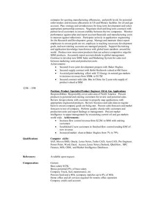 estimates for quoting,manufacturing efficiencies, and profit levels for potential
order intakes and resource allocations in US and Mexico facilities for oil and gas
account. Plan strategy and set milestones for long term development and select
appropriate partnership contracts. Negotiate short and long term contracts with
partner level customers to ensure stability between the two companies. Monitor
performance against plan and report account financials and manufacturing costs
to measure against milestones. Participate actively in application engineering
for the Research and Development group. Manage and maintain direct report
employees to ensure goals are set, employee is reaching necessary development
goals, and new/existing accounts are managed properly. Support the training
and application knowledge transference with global team members around the
world. Produce new innovation products that can achieve competitive edge for
SHM products. Accurately report account details to global management.
Continue to develop new SHM Sales and Marketing System for sales tool
between marketing units and production units.
Achievements:
 Secured 4 new joint development projects with Baker Hughes
 Secured supply contract with Robit Rocktools valued at 4M Euros
 Assisted joint marketing effort with T3 Energy in natural gas markets
to increase revenues from $500k to $3.7M
 Secured contract with Lilin Bits in China for 2 year sole supply of
product valued at $8M
12/06 – 3/08
Position: Product Specialist/Product Engineer Oil & Gas Applications
Responsibilities: Responsibly cover sales area of North America. Present
products to potential and existing customers for review and potential sales.
Review design criteria with customer to properly map applications with
appropriate engineered products. Review business and sales data on regular
basis to ensure company goals are being met. Present sales forecasts and market
forecasts to rest of company. Perform quality checks with customers and
production units and report findings to management. Present market
intelligence to upper management by researching current oil and gas markets
world wide. Achievements:
 Increase flow control revenue from $2.2M to $6M with existing
customers
 Established 2 new customers in finished flow control totaling $3M of
new revenue
 Increased market share at Baker Hughes from 7% to 79%
Qualifications Computer skills:
SAP, Movex SMS, Oracle, Lotus Notes, Turbo CAD, Auto CAD, Pro Engineer,
Power Point, Word, Excel, Access,Lotus Notes,Outlook, QlickView, BPC
Finance, MIS, CRM, and Market Intelligence Databases
References: Available upon request.
Compensation: Current:
Base salary $125k
Bonus potential 25% of base salary
Company Truck, fuel, maintenance, etc
Pension fund and a 401k (company matches up to 8% of 401k
Home office and all services required for remote office operation
Company credit card account
 