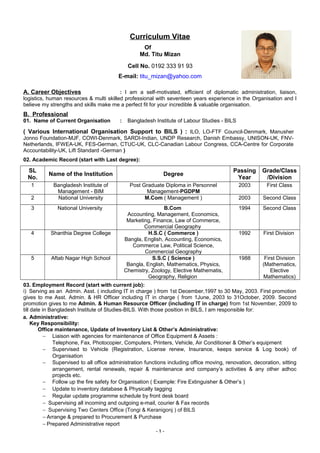 Curriculum Vitae
Of
Md. Titu Mizan
Cell No. 0192 333 91 93
E-mail: titu_mizan@yahoo.com
A. Career Objectives : I am a self-motivated, efficient of diplomatic administration, liaison,
logistics, human resources & multi skilled professional with seventeen years experience in the Organisation and I
believe my strengths and skills make me a perfect fit for your incredible & valuable organisation.
B. Professional
01. Name of Current Organisation : Bangladesh Institute of Labour Studies - BILS
( Various International Organisation Support to BILS ) : ILO, LO-FTF Council-Denmark, Manusher
Jonno Foundation-MJF, COWI-Denmark, SARDI-Indian, UNDP Research, Danish Embassy, UNISON-UK, FNV-
Netherlands, IFWEA-UK, FES-German, CTUC-UK, CLC-Canadian Labour Congress, CCA-Centre for Corporate
Accountability-UK, Lift Standard -German )
02. Academic Record (start with Last degree):
SL
No.
Name of the Institution Degree
Passing
Year
Grade/Class
/Division
1 Bangladesh Institute of
Management - BIM
Post Graduate Diploma in Personnel
Management-PGDPM
2003 First Class
2 National University M.Com ( Management ) 2003 Second Class
3 National University B.Com
Accounting, Management, Economics,
Marketing, Finance, Law of Commerce,
Commercial Geography
1994 Second Class
4 Shanthia Degree College H.S.C ( Commerce )
Bangla, English, Accounting, Economics,
Commerce Law, Political Science,
Commercial Geography
1992 First Division
5 Aftab Nagar High School S.S.C ( Science )
Bangla, English, Mathematics, Physics,
Chemistry, Zoology, Elective Mathematis,
Geography, Religion
1988 First Division
(Mathematics,
Elective
Mathematics)
03. Employment Record (start with current job):
i) Serving as an Admin. Asst. ( including IT in charge ) from 1st December,1997 to 30 May, 2003. First promotion
gives to me Asst. Admin. & HR Officer including IT in charge ( from 1June, 2003 to 31October, 2009. Second
promotion gives to me Admin. & Human Resource Officer (including IT in charge) from 1st November, 2009 to
till date in Bangladesh Institute of Studies-BILS. With those position in BILS, I am responsible for:
a. Administrative:
Key Responsibility:
Office maintenance, Update of Inventory List & Other’s Administrative:
− Liaison with agencies for maintenance of Office Equipment & Assets :
Telephone, Fax, Photocopier, Computers, Printers, Vehicle, Air Conditioner & Other’s equipment
− Supervised to Vehicle (Registration, License renew, Insurance, keeps service & Log book) of
Organisation
− Supervised to all office administration functions including office moving, renovation, decoration, sitting
arrangement, rental renewals, repair & maintenance and company’s activities & any other adhoc
projects etc.
− Follow up the fire safety for Organisation ( Example: Fire Extinguisher & Other’s )
− Update to inventory database & Physically tagging
− Regular update programme schedule by front desk board
− Supervising all incoming and outgoing e-mail, courier & Fax records
− Supervising Two Centers Office (Tongi & Keranigonj ) of BILS
− Arrange & prepared to Procurement & Purchase
− Prepared Administrative report
- 1 -
 