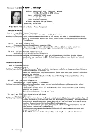 Page 1 - Curriculum Vitae of
Rachel L Grissop
2015
CURRICULUM VITAE 2015
OCCUPATIONAL FIELD
LEADERSHIP EXPERIENCE
May 2014 - July 2015
Organization
Activities, Responsibilities
Jan 2013 - Jan 2014
Organization
Activities, Responsibilities
Feb 2010 - Feb 2011
Organization
Activities, Responsibilities
PROFESSIONAL EXPERIENCE
April 2005 - Present
Organization
Activities, Responsibilities
Feb 2010 - Jan 2013
Organization
Activities, Responsibilities
Oct 2003 - Feb 2005
Organization
Activities, Responsibilities
Rachel L Grissop
Address: Am Hofsrech 2, 66903 Altenkirchen, Germany
PSC 2 Box 9526, APO AE 09012, U.S.A.
Phone: +49 160 9372 6899 mobile
720 505 2771 VoIP
Email: rlg.incorp@gmail.com
Website: sites.google.com/site/rlgincorp
Nationality: United States
Interior Design | Project Management
AMERICAN VICE PRESIDENT
German American International Women’s Club, Kaiserslautern
–Assist German and American Presidents in Club activities and events. –Coordinate and host public
events for members, local residents, and military liaisons. –Assist with and volunteer during the annual
Pfennig Bazaar.
NEWSLETTER EDITOR
Ramstein Enlisted Spouses Association (RESA)
–Generate monthly newsletter and occasional event flyers. –Obtain newsletter content from
Membership and Board. –Participate in RESA events and volunteer opportunities.
TREASURER AND TECHNICAL CHAIR
Construction Specifications Institute (CSI)
–Manage local chapter funds, IRS filings, and investments using Quickbooks. –Assist in planning,
coordination, and execution of the 2010 Regional Leadership Conference. –Update and maintain
chapter website.
PRESIDENT
RLG, Inc
Project Management: Project consultation, planning, and production services, proposals, and bids on a
contract basis for firms located in the U.S.
Design and Documentation: Construction documents, pricing plans, space plans, schematics, construction
estimates, and proposals.
Technical Skill: Develop and implement office standards including standard specifications, details,
sheets, legends, and blocks.
PROJECT COORDINATOR
SSOE Group (formerly CRS Engineering)
Communication: Coordinate project data and submittals to bidders and the appropriate authority
having jurisdiction.
Documentation: Maintain project and client information, track project information, create marketing
submittals and materials.
Communication: Coordinate meetings and events.
PROJECT MANAGER/INTERIOR DESIGNER
BOX Studio
Project Management: Manage staffing reorganizations, remodels, and corporate relocations. Meet with
clients to document site, user, and owner needs and requirements (Programming).; Evaluate project bids
and contractor selection.; Coordinate project teams.; Perform site visits, create punch lists.; Organize
consultant documentation and deliverables., Obtain building permits.
Design and Documentation: Space plans, design layouts, reflected ceiling plans, electrical and data
plans, cabinetry and millwork, project schedules.
Communication: Host weekly project meetings for internal staff, owners, general contractors, and
property representatives.
Technical Skill: Maintain daily IT functions and troubleshooting for minor office technical issues.
 