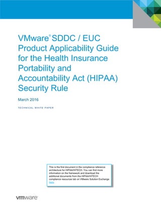 VMware
®
SDDC / EUC
Product Applicability Guide
for the Health Insurance
Portability and
Accountability Act (HIPAA)
Security Rule
March 2016
T E C H N I C A L W H I T E P A P E R
This is the first document in the compliance reference
architecture for HIPAA/HITECH. You can find more
information on the framework and download the
additional documents from the HIPAA/HITECH
compliance resources tab on VMware Solution Exchange
here.
 