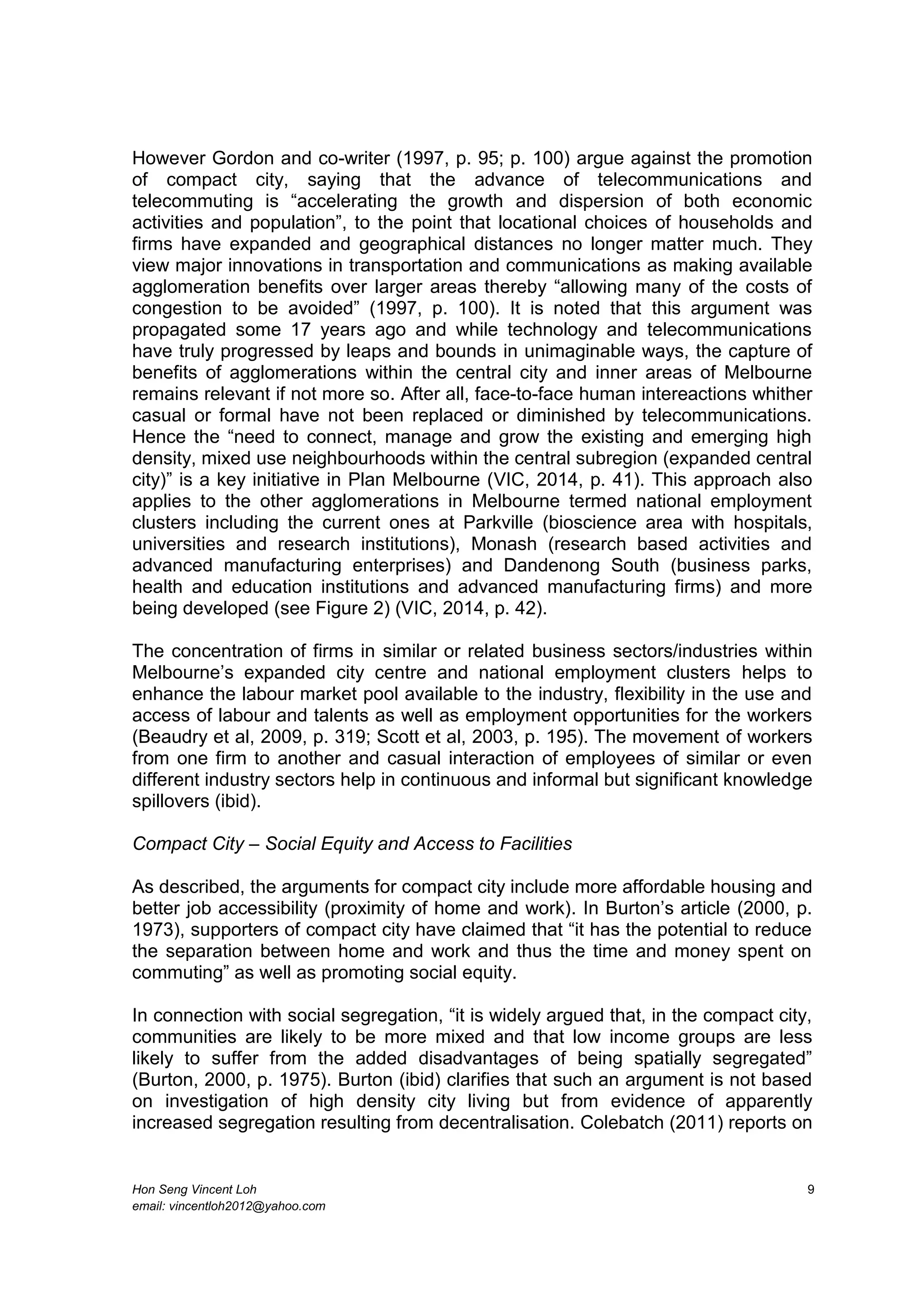 Hon Seng Vincent Loh 9
email: vincentloh2012@yahoo.com
However Gordon and co-writer (1997, p. 95; p. 100) argue against the promotion
of compact city, saying that the advance of telecommunications and
telecommuting is “accelerating the growth and dispersion of both economic
activities and population”, to the point that locational choices of households and
firms have expanded and geographical distances no longer matter much. They
view major innovations in transportation and communications as making available
agglomeration benefits over larger areas thereby “allowing many of the costs of
congestion to be avoided” (1997, p. 100). It is noted that this argument was
propagated some 17 years ago and while technology and telecommunications
have truly progressed by leaps and bounds in unimaginable ways, the capture of
benefits of agglomerations within the central city and inner areas of Melbourne
remains relevant if not more so. After all, face-to-face human intereactions whither
casual or formal have not been replaced or diminished by telecommunications.
Hence the “need to connect, manage and grow the existing and emerging high
density, mixed use neighbourhoods within the central subregion (expanded central
city)” is a key initiative in Plan Melbourne (VIC, 2014, p. 41). This approach also
applies to the other agglomerations in Melbourne termed national employment
clusters including the current ones at Parkville (bioscience area with hospitals,
universities and research institutions), Monash (research based activities and
advanced manufacturing enterprises) and Dandenong South (business parks,
health and education institutions and advanced manufacturing firms) and more
being developed (see Figure 2) (VIC, 2014, p. 42).
The concentration of firms in similar or related business sectors/industries within
Melbourne’s expanded city centre and national employment clusters helps to
enhance the labour market pool available to the industry, flexibility in the use and
access of labour and talents as well as employment opportunities for the workers
(Beaudry et al, 2009, p. 319; Scott et al, 2003, p. 195). The movement of workers
from one firm to another and casual interaction of employees of similar or even
different industry sectors help in continuous and informal but significant knowledge
spillovers (ibid).
Compact City – Social Equity and Access to Facilities
As described, the arguments for compact city include more affordable housing and
better job accessibility (proximity of home and work). In Burton’s article (2000, p.
1973), supporters of compact city have claimed that “it has the potential to reduce
the separation between home and work and thus the time and money spent on
commuting” as well as promoting social equity.
In connection with social segregation, “it is widely argued that, in the compact city,
communities are likely to be more mixed and that low income groups are less
likely to suffer from the added disadvantages of being spatially segregated”
(Burton, 2000, p. 1975). Burton (ibid) clarifies that such an argument is not based
on investigation of high density city living but from evidence of apparently
increased segregation resulting from decentralisation. Colebatch (2011) reports on
 