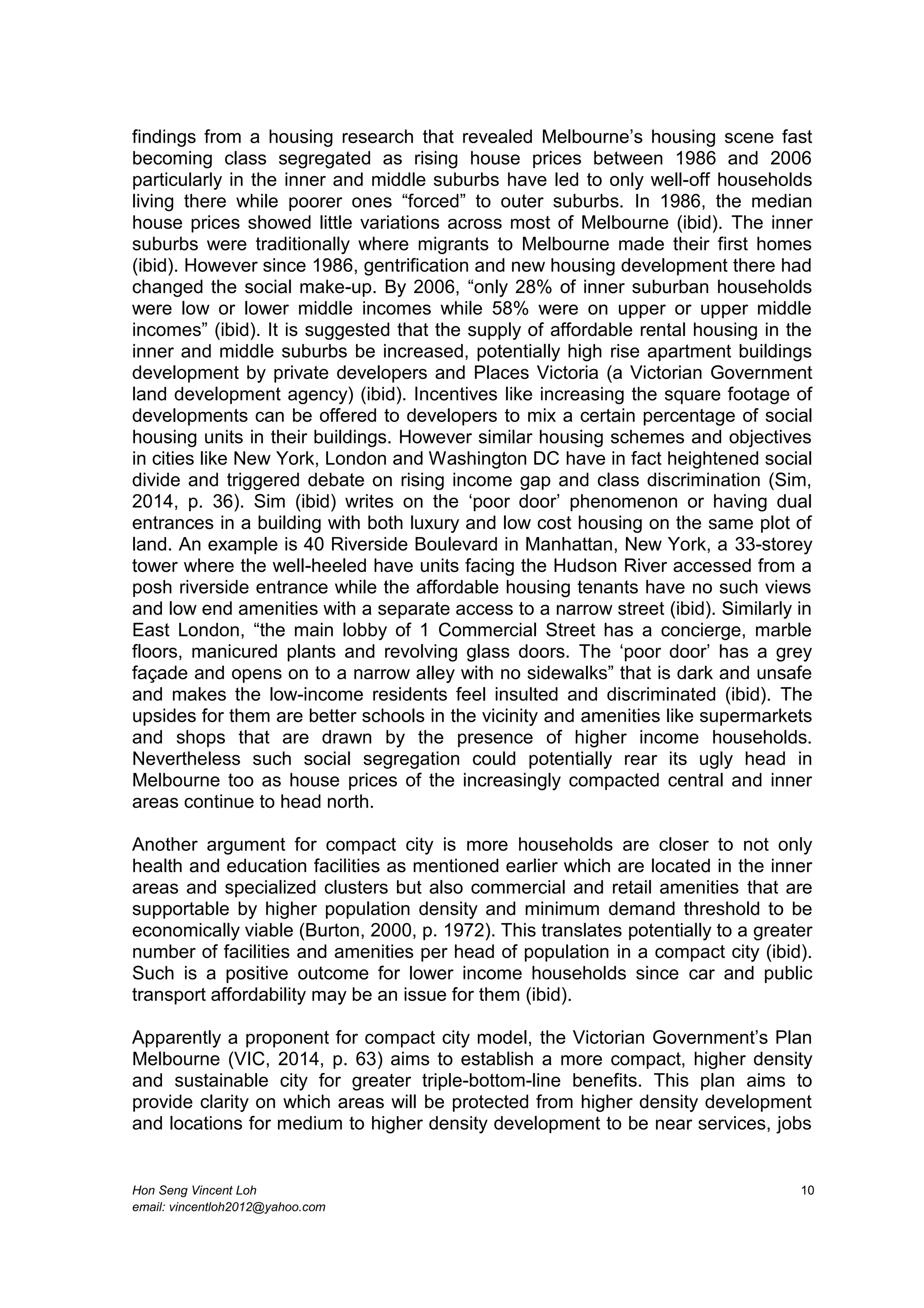 Hon Seng Vincent Loh 10
email: vincentloh2012@yahoo.com
findings from a housing research that revealed Melbourne’s housing scene fast
becoming class segregated as rising house prices between 1986 and 2006
particularly in the inner and middle suburbs have led to only well-off households
living there while poorer ones “forced” to outer suburbs. In 1986, the median
house prices showed little variations across most of Melbourne (ibid). The inner
suburbs were traditionally where migrants to Melbourne made their first homes
(ibid). However since 1986, gentrification and new housing development there had
changed the social make-up. By 2006, “only 28% of inner suburban households
were low or lower middle incomes while 58% were on upper or upper middle
incomes” (ibid). It is suggested that the supply of affordable rental housing in the
inner and middle suburbs be increased, potentially high rise apartment buildings
development by private developers and Places Victoria (a Victorian Government
land development agency) (ibid). Incentives like increasing the square footage of
developments can be offered to developers to mix a certain percentage of social
housing units in their buildings. However similar housing schemes and objectives
in cities like New York, London and Washington DC have in fact heightened social
divide and triggered debate on rising income gap and class discrimination (Sim,
2014, p. 36). Sim (ibid) writes on the ‘poor door’ phenomenon or having dual
entrances in a building with both luxury and low cost housing on the same plot of
land. An example is 40 Riverside Boulevard in Manhattan, New York, a 33-storey
tower where the well-heeled have units facing the Hudson River accessed from a
posh riverside entrance while the affordable housing tenants have no such views
and low end amenities with a separate access to a narrow street (ibid). Similarly in
East London, “the main lobby of 1 Commercial Street has a concierge, marble
floors, manicured plants and revolving glass doors. The ‘poor door’ has a grey
façade and opens on to a narrow alley with no sidewalks” that is dark and unsafe
and makes the low-income residents feel insulted and discriminated (ibid). The
upsides for them are better schools in the vicinity and amenities like supermarkets
and shops that are drawn by the presence of higher income households.
Nevertheless such social segregation could potentially rear its ugly head in
Melbourne too as house prices of the increasingly compacted central and inner
areas continue to head north.
Another argument for compact city is more households are closer to not only
health and education facilities as mentioned earlier which are located in the inner
areas and specialized clusters but also commercial and retail amenities that are
supportable by higher population density and minimum demand threshold to be
economically viable (Burton, 2000, p. 1972). This translates potentially to a greater
number of facilities and amenities per head of population in a compact city (ibid).
Such is a positive outcome for lower income households since car and public
transport affordability may be an issue for them (ibid).
Apparently a proponent for compact city model, the Victorian Government’s Plan
Melbourne (VIC, 2014, p. 63) aims to establish a more compact, higher density
and sustainable city for greater triple-bottom-line benefits. This plan aims to
provide clarity on which areas will be protected from higher density development
and locations for medium to higher density development to be near services, jobs
 