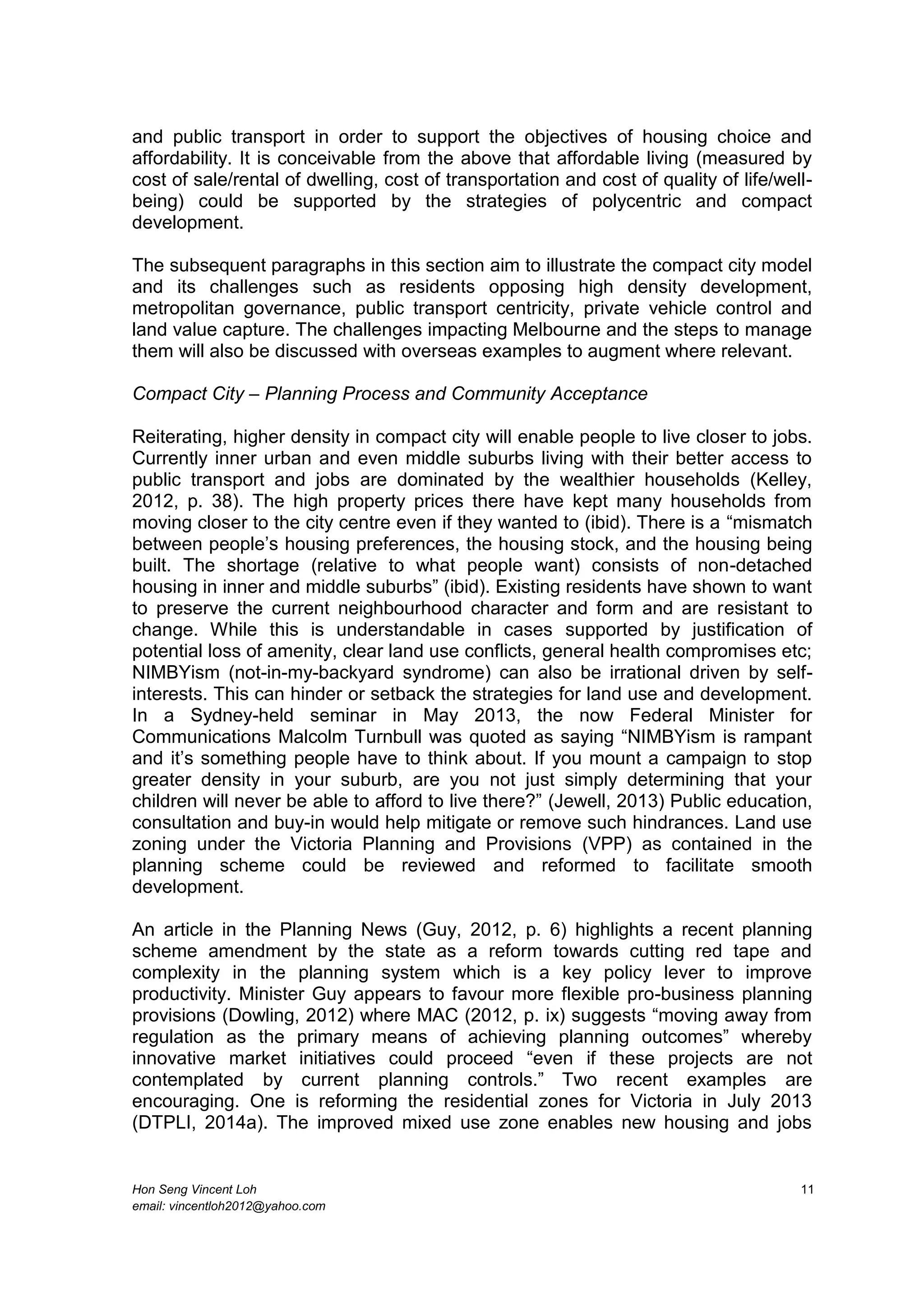Hon Seng Vincent Loh 11
email: vincentloh2012@yahoo.com
and public transport in order to support the objectives of housing choice and
affordability. It is conceivable from the above that affordable living (measured by
cost of sale/rental of dwelling, cost of transportation and cost of quality of life/well-
being) could be supported by the strategies of polycentric and compact
development.
The subsequent paragraphs in this section aim to illustrate the compact city model
and its challenges such as residents opposing high density development,
metropolitan governance, public transport centricity, private vehicle control and
land value capture. The challenges impacting Melbourne and the steps to manage
them will also be discussed with overseas examples to augment where relevant.
Compact City – Planning Process and Community Acceptance
Reiterating, higher density in compact city will enable people to live closer to jobs.
Currently inner urban and even middle suburbs living with their better access to
public transport and jobs are dominated by the wealthier households (Kelley,
2012, p. 38). The high property prices there have kept many households from
moving closer to the city centre even if they wanted to (ibid). There is a “mismatch
between people’s housing preferences, the housing stock, and the housing being
built. The shortage (relative to what people want) consists of non-detached
housing in inner and middle suburbs” (ibid). Existing residents have shown to want
to preserve the current neighbourhood character and form and are resistant to
change. While this is understandable in cases supported by justification of
potential loss of amenity, clear land use conflicts, general health compromises etc;
NIMBYism (not-in-my-backyard syndrome) can also be irrational driven by self-
interests. This can hinder or setback the strategies for land use and development.
In a Sydney-held seminar in May 2013, the now Federal Minister for
Communications Malcolm Turnbull was quoted as saying “NIMBYism is rampant
and it’s something people have to think about. If you mount a campaign to stop
greater density in your suburb, are you not just simply determining that your
children will never be able to afford to live there?” (Jewell, 2013) Public education,
consultation and buy-in would help mitigate or remove such hindrances. Land use
zoning under the Victoria Planning and Provisions (VPP) as contained in the
planning scheme could be reviewed and reformed to facilitate smooth
development.
An article in the Planning News (Guy, 2012, p. 6) highlights a recent planning
scheme amendment by the state as a reform towards cutting red tape and
complexity in the planning system which is a key policy lever to improve
productivity. Minister Guy appears to favour more flexible pro-business planning
provisions (Dowling, 2012) where MAC (2012, p. ix) suggests “moving away from
regulation as the primary means of achieving planning outcomes” whereby
innovative market initiatives could proceed “even if these projects are not
contemplated by current planning controls.” Two recent examples are
encouraging. One is reforming the residential zones for Victoria in July 2013
(DTPLI, 2014a). The improved mixed use zone enables new housing and jobs
 