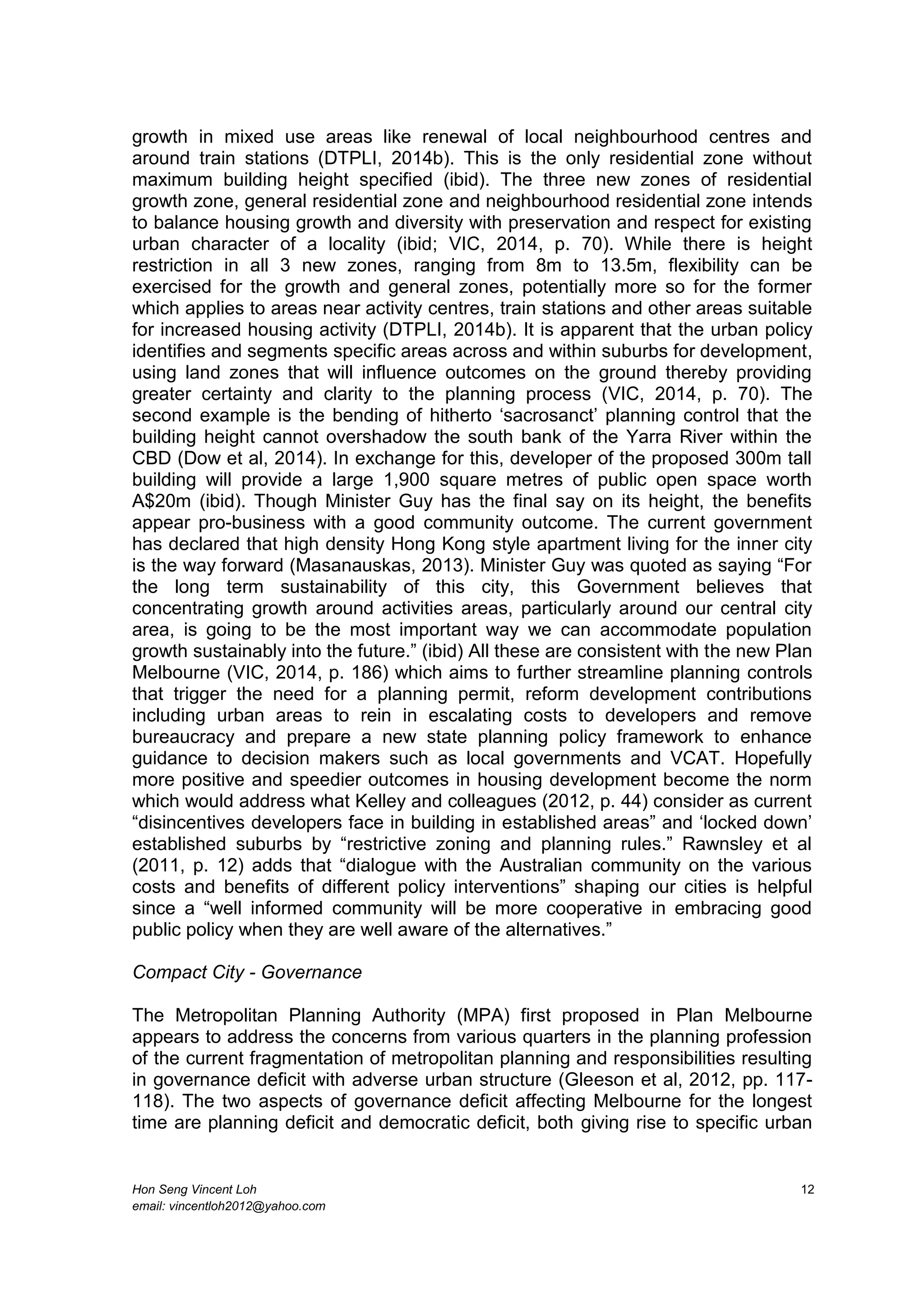 Hon Seng Vincent Loh 12
email: vincentloh2012@yahoo.com
growth in mixed use areas like renewal of local neighbourhood centres and
around train stations (DTPLI, 2014b). This is the only residential zone without
maximum building height specified (ibid). The three new zones of residential
growth zone, general residential zone and neighbourhood residential zone intends
to balance housing growth and diversity with preservation and respect for existing
urban character of a locality (ibid; VIC, 2014, p. 70). While there is height
restriction in all 3 new zones, ranging from 8m to 13.5m, flexibility can be
exercised for the growth and general zones, potentially more so for the former
which applies to areas near activity centres, train stations and other areas suitable
for increased housing activity (DTPLI, 2014b). It is apparent that the urban policy
identifies and segments specific areas across and within suburbs for development,
using land zones that will influence outcomes on the ground thereby providing
greater certainty and clarity to the planning process (VIC, 2014, p. 70). The
second example is the bending of hitherto ‘sacrosanct’ planning control that the
building height cannot overshadow the south bank of the Yarra River within the
CBD (Dow et al, 2014). In exchange for this, developer of the proposed 300m tall
building will provide a large 1,900 square metres of public open space worth
A$20m (ibid). Though Minister Guy has the final say on its height, the benefits
appear pro-business with a good community outcome. The current government
has declared that high density Hong Kong style apartment living for the inner city
is the way forward (Masanauskas, 2013). Minister Guy was quoted as saying “For
the long term sustainability of this city, this Government believes that
concentrating growth around activities areas, particularly around our central city
area, is going to be the most important way we can accommodate population
growth sustainably into the future.” (ibid) All these are consistent with the new Plan
Melbourne (VIC, 2014, p. 186) which aims to further streamline planning controls
that trigger the need for a planning permit, reform development contributions
including urban areas to rein in escalating costs to developers and remove
bureaucracy and prepare a new state planning policy framework to enhance
guidance to decision makers such as local governments and VCAT. Hopefully
more positive and speedier outcomes in housing development become the norm
which would address what Kelley and colleagues (2012, p. 44) consider as current
“disincentives developers face in building in established areas” and ‘locked down’
established suburbs by “restrictive zoning and planning rules.” Rawnsley et al
(2011, p. 12) adds that “dialogue with the Australian community on the various
costs and benefits of different policy interventions” shaping our cities is helpful
since a “well informed community will be more cooperative in embracing good
public policy when they are well aware of the alternatives.”
Compact City - Governance
The Metropolitan Planning Authority (MPA) first proposed in Plan Melbourne
appears to address the concerns from various quarters in the planning profession
of the current fragmentation of metropolitan planning and responsibilities resulting
in governance deficit with adverse urban structure (Gleeson et al, 2012, pp. 117-
118). The two aspects of governance deficit affecting Melbourne for the longest
time are planning deficit and democratic deficit, both giving rise to specific urban
 