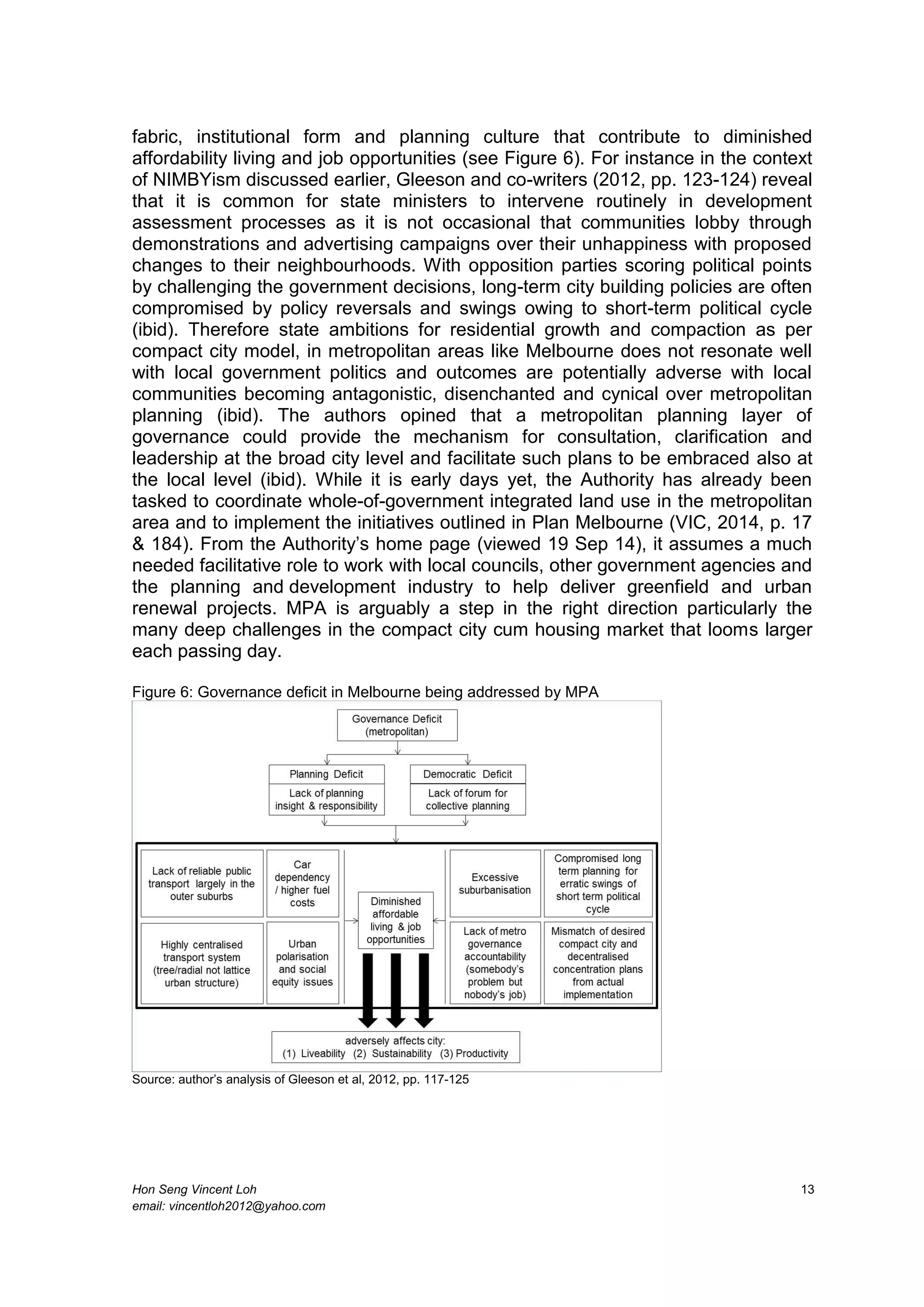 Hon Seng Vincent Loh 13
email: vincentloh2012@yahoo.com
fabric, institutional form and planning culture that contribute to diminished
affordability living and job opportunities (see Figure 6). For instance in the context
of NIMBYism discussed earlier, Gleeson and co-writers (2012, pp. 123-124) reveal
that it is common for state ministers to intervene routinely in development
assessment processes as it is not occasional that communities lobby through
demonstrations and advertising campaigns over their unhappiness with proposed
changes to their neighbourhoods. With opposition parties scoring political points
by challenging the government decisions, long-term city building policies are often
compromised by policy reversals and swings owing to short-term political cycle
(ibid). Therefore state ambitions for residential growth and compaction as per
compact city model, in metropolitan areas like Melbourne does not resonate well
with local government politics and outcomes are potentially adverse with local
communities becoming antagonistic, disenchanted and cynical over metropolitan
planning (ibid). The authors opined that a metropolitan planning layer of
governance could provide the mechanism for consultation, clarification and
leadership at the broad city level and facilitate such plans to be embraced also at
the local level (ibid). While it is early days yet, the Authority has already been
tasked to coordinate whole-of-government integrated land use in the metropolitan
area and to implement the initiatives outlined in Plan Melbourne (VIC, 2014, p. 17
& 184). From the Authority’s home page (viewed 19 Sep 14), it assumes a much
needed facilitative role to work with local councils, other government agencies and
the planning and development industry to help deliver greenfield and urban
renewal projects. MPA is arguably a step in the right direction particularly the
many deep challenges in the compact city cum housing market that looms larger
each passing day.
Figure 6: Governance deficit in Melbourne being addressed by MPA
Source: author’s analysis of Gleeson et al, 2012, pp. 117-125
 