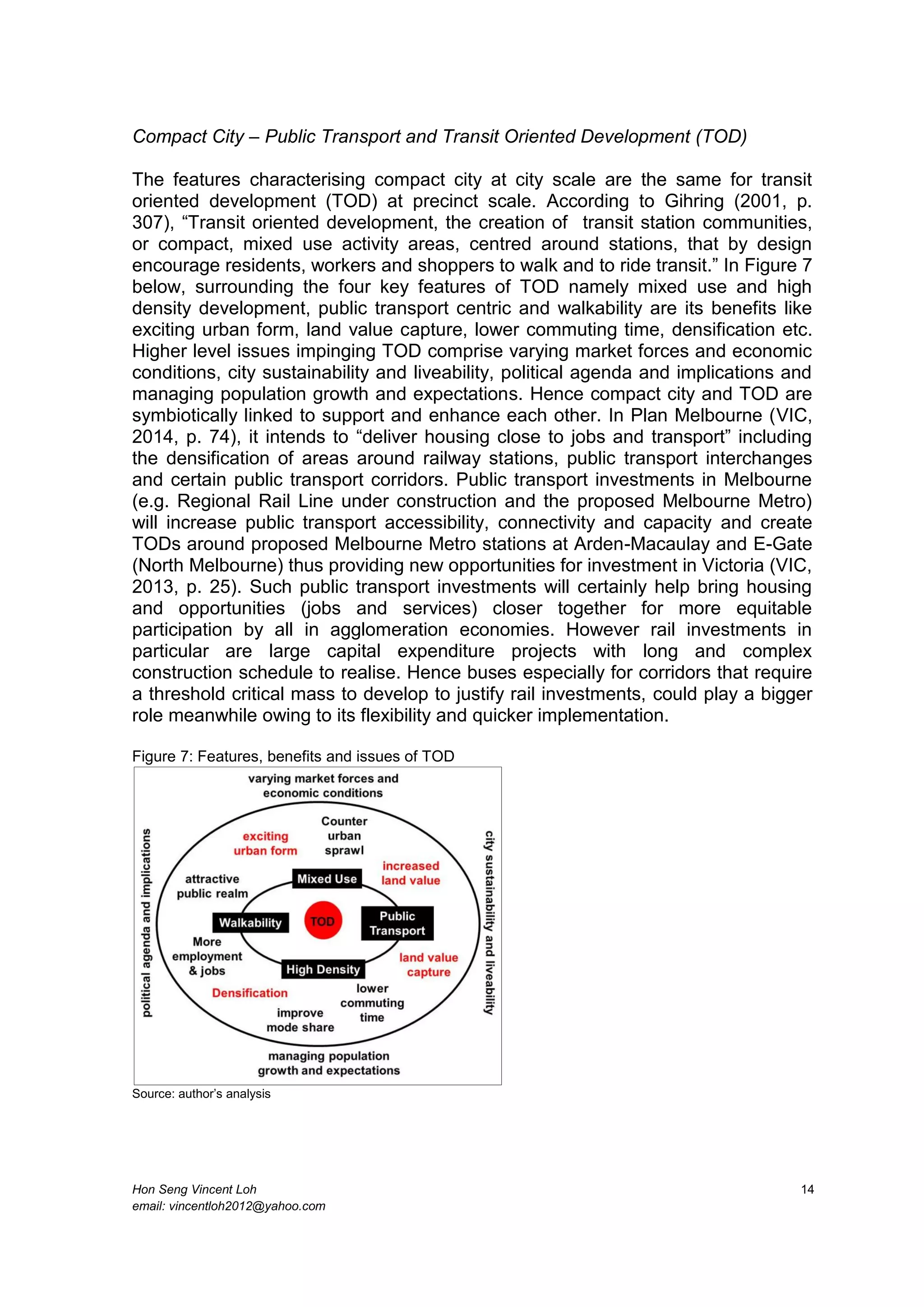Hon Seng Vincent Loh 14
email: vincentloh2012@yahoo.com
Compact City – Public Transport and Transit Oriented Development (TOD)
The features characterising compact city at city scale are the same for transit
oriented development (TOD) at precinct scale. According to Gihring (2001, p.
307), “Transit oriented development, the creation of transit station communities,
or compact, mixed use activity areas, centred around stations, that by design
encourage residents, workers and shoppers to walk and to ride transit.” In Figure 7
below, surrounding the four key features of TOD namely mixed use and high
density development, public transport centric and walkability are its benefits like
exciting urban form, land value capture, lower commuting time, densification etc.
Higher level issues impinging TOD comprise varying market forces and economic
conditions, city sustainability and liveability, political agenda and implications and
managing population growth and expectations. Hence compact city and TOD are
symbiotically linked to support and enhance each other. In Plan Melbourne (VIC,
2014, p. 74), it intends to “deliver housing close to jobs and transport” including
the densification of areas around railway stations, public transport interchanges
and certain public transport corridors. Public transport investments in Melbourne
(e.g. Regional Rail Line under construction and the proposed Melbourne Metro)
will increase public transport accessibility, connectivity and capacity and create
TODs around proposed Melbourne Metro stations at Arden-Macaulay and E-Gate
(North Melbourne) thus providing new opportunities for investment in Victoria (VIC,
2013, p. 25). Such public transport investments will certainly help bring housing
and opportunities (jobs and services) closer together for more equitable
participation by all in agglomeration economies. However rail investments in
particular are large capital expenditure projects with long and complex
construction schedule to realise. Hence buses especially for corridors that require
a threshold critical mass to develop to justify rail investments, could play a bigger
role meanwhile owing to its flexibility and quicker implementation.
Figure 7: Features, benefits and issues of TOD
Source: author’s analysis
 