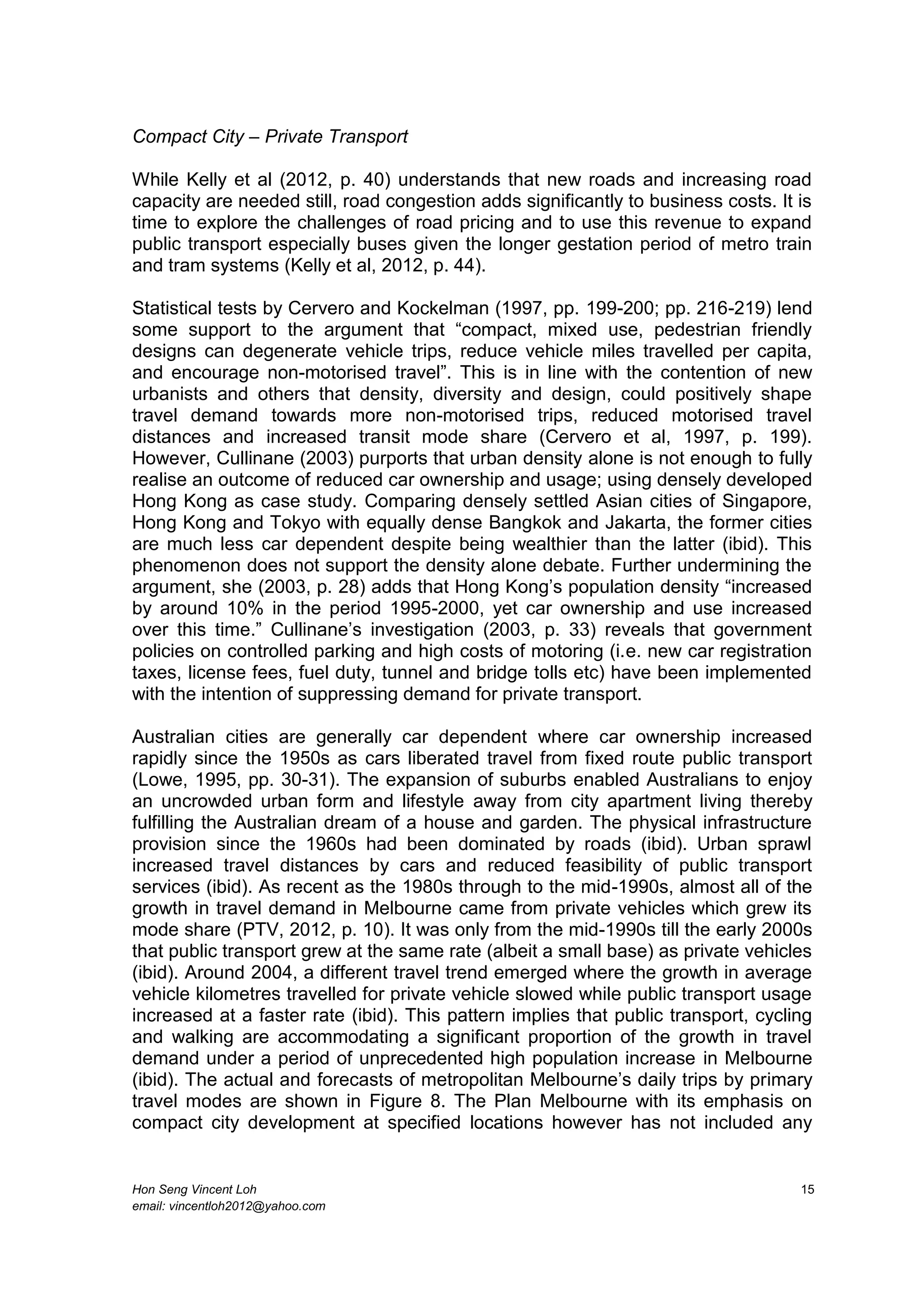 Hon Seng Vincent Loh 15
email: vincentloh2012@yahoo.com
Compact City – Private Transport
While Kelly et al (2012, p. 40) understands that new roads and increasing road
capacity are needed still, road congestion adds significantly to business costs. It is
time to explore the challenges of road pricing and to use this revenue to expand
public transport especially buses given the longer gestation period of metro train
and tram systems (Kelly et al, 2012, p. 44).
Statistical tests by Cervero and Kockelman (1997, pp. 199-200; pp. 216-219) lend
some support to the argument that “compact, mixed use, pedestrian friendly
designs can degenerate vehicle trips, reduce vehicle miles travelled per capita,
and encourage non-motorised travel”. This is in line with the contention of new
urbanists and others that density, diversity and design, could positively shape
travel demand towards more non-motorised trips, reduced motorised travel
distances and increased transit mode share (Cervero et al, 1997, p. 199).
However, Cullinane (2003) purports that urban density alone is not enough to fully
realise an outcome of reduced car ownership and usage; using densely developed
Hong Kong as case study. Comparing densely settled Asian cities of Singapore,
Hong Kong and Tokyo with equally dense Bangkok and Jakarta, the former cities
are much less car dependent despite being wealthier than the latter (ibid). This
phenomenon does not support the density alone debate. Further undermining the
argument, she (2003, p. 28) adds that Hong Kong’s population density “increased
by around 10% in the period 1995-2000, yet car ownership and use increased
over this time.” Cullinane’s investigation (2003, p. 33) reveals that government
policies on controlled parking and high costs of motoring (i.e. new car registration
taxes, license fees, fuel duty, tunnel and bridge tolls etc) have been implemented
with the intention of suppressing demand for private transport.
Australian cities are generally car dependent where car ownership increased
rapidly since the 1950s as cars liberated travel from fixed route public transport
(Lowe, 1995, pp. 30-31). The expansion of suburbs enabled Australians to enjoy
an uncrowded urban form and lifestyle away from city apartment living thereby
fulfilling the Australian dream of a house and garden. The physical infrastructure
provision since the 1960s had been dominated by roads (ibid). Urban sprawl
increased travel distances by cars and reduced feasibility of public transport
services (ibid). As recent as the 1980s through to the mid-1990s, almost all of the
growth in travel demand in Melbourne came from private vehicles which grew its
mode share (PTV, 2012, p. 10). It was only from the mid-1990s till the early 2000s
that public transport grew at the same rate (albeit a small base) as private vehicles
(ibid). Around 2004, a different travel trend emerged where the growth in average
vehicle kilometres travelled for private vehicle slowed while public transport usage
increased at a faster rate (ibid). This pattern implies that public transport, cycling
and walking are accommodating a significant proportion of the growth in travel
demand under a period of unprecedented high population increase in Melbourne
(ibid). The actual and forecasts of metropolitan Melbourne’s daily trips by primary
travel modes are shown in Figure 8. The Plan Melbourne with its emphasis on
compact city development at specified locations however has not included any
 